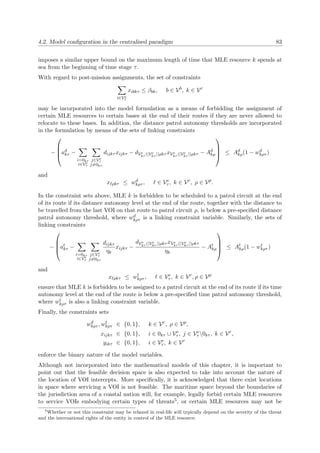 4.2. Model conﬁguration in the centralised paradigm 83
imposes a similar upper bound on the maximum length of time that MLE resource k spends at
sea from the beginning of time stage τ.
With regard to post-mission assignments, the set of constraints
i∈Ve
τ
xibkτ ≤ βbk, b ∈ Vb
, k ∈ Vr
may be incorporated into the model formulation as a means of forbidding the assignment of
certain MLE resources to certain bases at the end of their routes if they are never allowed to
relocate to these bases. In addition, the distance patrol autonomy thresholds are incorporated
in the formulation by means of the sets of linking constraints
−



ad
kτ −
i=0kτ
i∈Ve
τ
j∈Ve
τ
j=0kτ
dijkτ xijkτ − dVe
kτ (|Ve
kτ |)ρkτ xVe
kτ (|Ve
kτ |)ρkτ − Ad
kρ



 ≤ Ad
kρ(1 − wd
kρτ )
and
x ρkτ ≤ wd
kρτ , ∈ Ve
τ , k ∈ Vr
, ρ ∈ Vp
.
In the constraint sets above, MLE k is forbidden to be scheduled to a patrol circuit at the end
of its route if its distance autonomy level at the end of the route, together with the distance to
be travelled from the last VOI on that route to patrol circuit ρ, is below a pre-speciﬁed distance
patrol autonomy threshold, where wd
kρτ is a linking constraint variable. Similarly, the sets of
linking constraints
−



at
kτ −
i=0kτ
i∈Ve
τ
j∈Ve
τ
j=0kτ
dijkτ
ηk
xijkτ −
dVe
kτ (|Ve
kτ |)ρkτ xVe
kτ (|Ve
kτ |)ρkτ
ηk
− At
kρ



 ≤ At
kρ(1 − wt
kρτ )
and
x ρkτ ≤ wt
kρτ , ∈ Ve
τ , k ∈ Vr
, ρ ∈ Vp
ensure that MLE k is forbidden to be assigned to a patrol circuit at the end of its route if its time
autonomy level at the end of the route is below a pre-speciﬁed time patrol autonomy threshold,
where wt
kρτ is also a linking constraint variable.
Finally, the constraints sets
wd
kρτ , wt
kρτ ∈ {0, 1}, k ∈ Vr
, ρ ∈ Vp
,
xijkτ ∈ {0, 1}, i ∈ 0kτ ∪ Ve
τ , j ∈ Ve
τ 0kτ , k ∈ Vr
,
yikτ ∈ {0, 1}, i ∈ Ve
τ , k ∈ Vr
enforce the binary nature of the model variables.
Although not incorporated into the mathematical models of this chapter, it is important to
point out that the feasible decision space is also expected to take into account the nature of
the location of VOI intercepts. More speciﬁcally, it is acknowledged that there exist locations
in space where servicing a VOI is not feasible. The maritime space beyond the boundaries of
the jurisdiction area of a coastal nation will, for example, legally forbid certain MLE resources
to service VOIs embodying certain types of threats5, or certain MLE resources may not be
5
Whether or not this constraint may be relaxed in real-life will typically depend on the severity of the threat
and the international rights of the entity in control of the MLE resource.
 