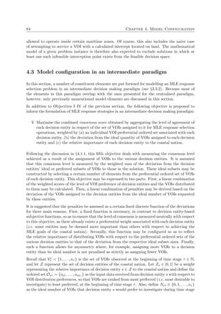 84 Chapter 4. Model Configuration
allowed to operate inside certain maritime zones. Of course, this also includes the naive case
of attempting to service a VOI with a calculated intercept located on land. The mathematical
model of a given problem instance is therefore also expected to exclude solutions in which at
least one such infeasible interception point exists from the feasible decision space.
4.3 Model conﬁguration in an intermediate paradigm
In this section, a number of constituent elements are put forward for modelling an MLE response
selection problem in an intermediate decision making paradigm (see §3.3.2). Because most of
the elements in this paradigm overlap with the ones presented for the centralised paradigm,
however, only previously unmentioned model elements are discussed in this section.
In addition to Objectives I–IV of the previous section, the following objective is proposed to
inform the formulation of MLE response strategies in an intermediate decision making paradigm:
V Maximise the combined consensus score obtained by aggregating the level of agreement of
each decision entity in respect of the set of VOIs assigned to it for MLE response selection
operations, weighted by (a) an individual VOI preferential ordered set associated with each
decision entity, (b) the deviation from the ideal quantity of VOIs assigned to each decision
entity and (c) the relative importance of each decision entity to the coastal nation.
Following the discussion in §4.1.1, this ﬁfth objective deals with measuring the consensus level
achieved as a result of the assignment of VOIs to the various decision entities. It is assumed
that this consensus level is measured by the weighted sum of the deviation from the decision
entities’ ideal or preferred subsets of VOIs to those in the solution. These ideal subsets may be
constructed by selecting a certain number of elements from the preferential ordered set of VOIs
of each decision entity. This objective may be expressed in two parts. First, a linear combination
of the weighted scores of the level of VOI preference of decision entities and the VOIs distributed
to them may be calculated. Then, a linear combination of penalties may be derived based on the
deviation of the VOIs assigned to the decision entities from the ideal number of VOIs requested
by these entities.
It is suggested that the penalties be assessed as a certain ﬁxed discrete function of the deviations
for three main reasons. First, a ﬁxed function is necessary, in contrast to decision entity-based
subjective functions, so as to ensure that the level of consensus is measured neutrally with respect
to this objective, as there already exists a preferential weight associated with each decision entity
(i.e. some entities may be deemed more important than others with respect to achieving the
MLE goals of the coastal nation). Secondly, this function may be conﬁgured so as to reﬂect
the relative importance of distributing VOIs with respect to the preferential ordered sets of the
various decision entities to that of the deviation from the respective ideal subset sizes. Finally,
such a function allows for asymmetry where, for example, assigning more VOIs to a decision
entity than its ideal number is not penalised as strictly as assigning fewer VOIs.
Recall that Ve
τ = {1, . . . , nτ } is the set of VOIs observed at the beginning of time stage τ ∈ N,
and let Z represent the set of decision entities of the coastal nation. Let Zs ∈ [0, 1] be a weight
representing the relative importance of decision entity s ∈ Z to the coastal nation and deﬁne the
ordered set Osτ = {os1, . . . , osnτ } as the input data received from decision entity s with respect to
VOI distribution preferences, so that VOIs are ranked from most preferred (i.e. most desirable to
investigate) to least preferred, at the beginning of time stage τ. Also, deﬁne Nsτ ∈ {0, 1, . . . , nτ }
as the ideal number of VOIs that decision entity s would prefer to investigate during time stage
 