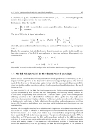 4.4. Model conﬁguration in the decentralised paradigm 85
τ. Moreover, let fc be a discrete function on the domain {−nτ , . . . , nτ } measuring the penalty
incurred from a spread around the ideal number Nsτ .
Furthermore, deﬁne the variable
zisτ =
1, if VOI i is scheduled on a route assigned to entity s during time stage τ,
0, otherwise.
The aim of Objective V above is therefore to
maximise
s∈Z
Zs


i∈Ve
τ
zisτ (nτ − Osτ (i)) − fc

Nsτ −
i∈Ve
τ
zisτ



 ,
where Osτ (i) is a cardinal number representing the position of VOI i in the set Osτ during time
stage τ.
Finally, the assumption that scheduled routes do not intersect one another in the model con-
ﬁguration component of the DSS is also applicable to these new variables. Consequently, the
constraint sets
s∈Z
zisτ ≤ 1, i ∈ Ve
τ
and
zisτ ∈ {0, 1}, i ∈ Ve
τ , s ∈ Z
have to be included in the model conﬁguration within this decision making paradigm.
4.4 Model conﬁguration in the decentralised paradigm
In this section, a number of constituent elements are ﬁnally put forward for modelling the MLE
response selection problem in the decentralised decision making paradigm (see §3.3.3). Because
most of the elements in this paradigm again overlap with the ones presented in respect of the
other two decision making paradigms, only previously unmentioned model elements are discussed
in this section.
As mentioned in §3.3.3, the VOI distribution operator and decision entity operators typically
operate independently from one another and, consequently, the resulting routing problem in-
stances occur independently from one another. Therefore, deﬁne a global search as the process
of ﬁnding a solution to the VOI distribution problem and deﬁne a global time stage and a global
disturbance in conjunction with this deﬁnition. Furthermore, deﬁne a local search as the process
a decision entity undertakes to ﬁnd a solution to the scheduling and routing problem involving
its own MLE resources, and deﬁne a local time stage and a local disturbance in conjunction with
this deﬁnition.
Because the routing process of an MLE response selection problem is subject to customer proﬁts,
entities are not obliged to schedule all VOIs assigned to them from the VOI distribution process
to visitation routes. As a result, other entities may be interested in incorporating certain of
these unscheduled VOIs in their routing process. The process of storing unscheduled VOIs is
deﬁned here as VOI pooling, and the VOI pool is stored and updated in the MLE database in
real time. It is crucial that entity preferential ordered sets are not subject to changes as a result
of this VOI pooling process — the opportunity of transferring a subset of unscheduled VOIs
to another decision entity does not go through the VOI distribution process, as the problem is
 