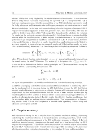 86 Chapter 4. Model Configuration
resolved locally after being triggered by the local disturbance of the transfer. If more than one
decision entity wishes to assume responsibility for a pooled VOI (i.e. incorporate the VOI in
their own routing processes), it is the responsibility of the VOI distribution operator to break
the tie by using some multi-person decision making process appropriate to the situation at hand.
As mentioned above, the decision entities are in charge of conducting parts of the overall MLE
response selection routing process in their own, preferred ways. This incorporates, inter alia, the
ability to decide which subset of the VOIs assigned to them should be scheduled for visitation
(by employing the notion of customer visitation proﬁts). It follows that no penalties should be
incurred when the size of the subset of VOIs assigned to a decision entity at the beginning of a
global time stage is larger than or equal to its ideal number of VOIs. A penalty should, however,
be incurred if the size of this subset is smaller than the ideal number (in contrast to Objective
V, where a penalty is incurred when the assigned number of VOIs is either smaller or larger
than the ideal number). Objective VI is therefore speciﬁed analogously to Objective V above as
maximise
s∈Z
Zs


i∈Ve
τ
zisτ (nτ − Osτ (i)) − f+
c

Nsτ −
i∈Ve
τ
zisτ



 ,
where f+
c is a discrete function on the domain {−nτ , . . . , nτ } measuring the penalty incurred from
the spread around the ideal VOI number Nsτ , so that f+
c = 0 whenever Nsτ − i∈Ve
τ
zisτ ≤ 0.
In contrast to an intermediate decision making paradigm, all VOIs are distributed among the
decision entities. Consequently, the constraint sets
s∈Z
zisτ = 1, i ∈ Ve
τ
and
zisτ ∈ {0, 1}, i ∈ Ve
τ , s ∈ Z
are again incorporated into the model formulation within this decision making paradigm.
In addition to assigning tasks to the decision entities of the coastal nation in real time by achiev-
ing the maximum level of consensus during the VOI distribution process, the VOI distribution
operator might also want to incorporate an objective function which measures the level of ap-
propriateness between the decision entities and the nature of VOIs assigned to them (i.e. by
considering the respective abilities of decision entities to neutralise certain types of threats, re-
gardless of other preferential factors). In other words, this objective function would ensure that
the appropriate VOIs are assigned to every decision entity. This implementation is, however,
only justiﬁed if the VOI distribution operator is assumed to be a perfectly rational being with
advanced knowledge in his ﬁeld.
4.5 Chapter summary
The ﬁrst step in solving the MLE response selection problem consists of selecting, populating
and storing the constituent elements in the mathematical modelling subsystem, which resides
in the model conﬁguration component of the DSS architecture proposed in Chapter 3. In §4.1,
underlying assumptions and concepts were discussed which are critical to modelling the MLE
response selection problem. In particular, it was described how the problem may be modelled as a
dynamic VRP. Fundamental model elements were also proposed for modelling the MLE response
selection problem in a centralised, intermediate or decentralised decision making paradigm.
 
