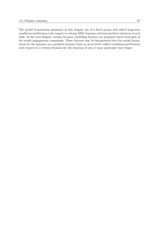 4.5. Chapter summary 87
The model formulations presented in this chapter are of a ﬁxed nature and reﬂect long-term
conditions/preferences with respect to solving MLE response selection problem instances in real
time. In the next chapter, certain dynamic modelling features are proposed which form part of
the model management component. These features may be incorporated into the model formu-
lation by the operator on a problem instance basis, so as to better reﬂect conditions/preferences
with respect to a certain situation for the duration of one or more particular time stages.
 