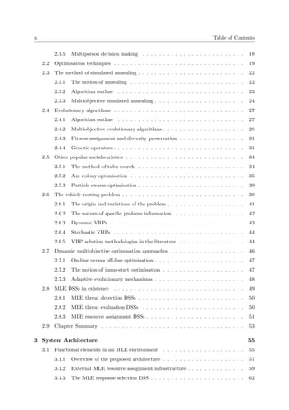 x Table of Contents
2.1.5 Multiperson decision making . . . . . . . . . . . . . . . . . . . . . . . . . 18
2.2 Optimisation techniques . . . . . . . . . . . . . . . . . . . . . . . . . . . . . . . . 19
2.3 The method of simulated annealing . . . . . . . . . . . . . . . . . . . . . . . . . . 22
2.3.1 The notion of annealing . . . . . . . . . . . . . . . . . . . . . . . . . . . . 22
2.3.2 Algorithm outline . . . . . . . . . . . . . . . . . . . . . . . . . . . . . . . 23
2.3.3 Multiobjective simulated annealing . . . . . . . . . . . . . . . . . . . . . . 24
2.4 Evolutionary algorithms . . . . . . . . . . . . . . . . . . . . . . . . . . . . . . . . 27
2.4.1 Algorithm outline . . . . . . . . . . . . . . . . . . . . . . . . . . . . . . . 27
2.4.2 Multiobjective evolutionary algorithms . . . . . . . . . . . . . . . . . . . . 28
2.4.3 Fitness assignment and diversity preservation . . . . . . . . . . . . . . . . 31
2.4.4 Genetic operators . . . . . . . . . . . . . . . . . . . . . . . . . . . . . . . . 31
2.5 Other popular metaheuristics . . . . . . . . . . . . . . . . . . . . . . . . . . . . . 34
2.5.1 The method of tabu search . . . . . . . . . . . . . . . . . . . . . . . . . . 34
2.5.2 Ant colony optimisation . . . . . . . . . . . . . . . . . . . . . . . . . . . . 35
2.5.3 Particle swarm optimisation . . . . . . . . . . . . . . . . . . . . . . . . . . 39
2.6 The vehicle routing problem . . . . . . . . . . . . . . . . . . . . . . . . . . . . . . 39
2.6.1 The origin and variations of the problem . . . . . . . . . . . . . . . . . . . 41
2.6.2 The nature of speciﬁc problem information . . . . . . . . . . . . . . . . . 42
2.6.3 Dynamic VRPs . . . . . . . . . . . . . . . . . . . . . . . . . . . . . . . . . 43
2.6.4 Stochastic VRPs . . . . . . . . . . . . . . . . . . . . . . . . . . . . . . . . 44
2.6.5 VRP solution methodologies in the literature . . . . . . . . . . . . . . . . 44
2.7 Dynamic multiobjective optimisation approaches . . . . . . . . . . . . . . . . . . 46
2.7.1 On-line versus oﬀ-line optimisation . . . . . . . . . . . . . . . . . . . . . . 47
2.7.2 The notion of jump-start optimisation . . . . . . . . . . . . . . . . . . . . 47
2.7.3 Adaptive evolutionary mechanisms . . . . . . . . . . . . . . . . . . . . . . 48
2.8 MLE DSSs in existence . . . . . . . . . . . . . . . . . . . . . . . . . . . . . . . . 49
2.8.1 MLE threat detection DSSs . . . . . . . . . . . . . . . . . . . . . . . . . . 50
2.8.2 MLE threat evaluation DSSs . . . . . . . . . . . . . . . . . . . . . . . . . 50
2.8.3 MLE resource assignment DSSs . . . . . . . . . . . . . . . . . . . . . . . . 51
2.9 Chapter Summary . . . . . . . . . . . . . . . . . . . . . . . . . . . . . . . . . . . 53
3 System Architecture 55
3.1 Functional elements in an MLE environment . . . . . . . . . . . . . . . . . . . . 55
3.1.1 Overview of the proposed architecture . . . . . . . . . . . . . . . . . . . . 57
3.1.2 External MLE resource assignment infrastructure . . . . . . . . . . . . . . 59
3.1.3 The MLE response selection DSS . . . . . . . . . . . . . . . . . . . . . . . 62
 