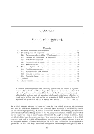 CHAPTER 5
Model Management
Contents
5.1 The model management sub-components . . . . . . . . . . . . . . . . . . . . . . 90
5.2 The cutting plane sub-component . . . . . . . . . . . . . . . . . . . . . . . . . . 91
5.2.1 Exclusion sets for forbidden VOI assignments . . . . . . . . . . . . . . . 91
5.2.2 Inclusion sets for imposed VOI assignments . . . . . . . . . . . . . . . . 92
5.2.3 End-of-route assignments . . . . . . . . . . . . . . . . . . . . . . . . . . 94
5.2.4 Customer proﬁt thresholds . . . . . . . . . . . . . . . . . . . . . . . . . 97
5.2.5 VOI distribution . . . . . . . . . . . . . . . . . . . . . . . . . . . . . . . 97
5.3 The model adaptation sub-component . . . . . . . . . . . . . . . . . . . . . . . 98
5.3.1 Combined assignments . . . . . . . . . . . . . . . . . . . . . . . . . . . . 98
5.3.2 Non-operational MLE resources . . . . . . . . . . . . . . . . . . . . . . . 100
5.3.3 Capacity restrictions . . . . . . . . . . . . . . . . . . . . . . . . . . . . . 101
5.3.4 Deployable bases . . . . . . . . . . . . . . . . . . . . . . . . . . . . . . . 101
5.4 Comments . . . . . . . . . . . . . . . . . . . . . . . . . . . . . . . . . . . . . . . 102
5.5 Chapter summary . . . . . . . . . . . . . . . . . . . . . . . . . . . . . . . . . . 102
In common with many routing and scheduling applications, the amount of informa-
tion needed to deﬁne the problem is large. This information is more than just a list of
rules and regulations and consists of both documented and undocumented knowledge,
subject to both soft and hard interpretation which may be objective or subjective. It
would appear at ﬁrst sight that routing and scheduling is highly structured and well
deﬁned but the problem in practice is usually less clearcut. — R. Fink [38]
In an MLE response selection environment, it may be very diﬃcult to satisfy all constraints
and meet all goals when developing a set of routes, either manually or automatically, based
on mathematical programming. A number of important features demonstrating the dynamism
of the mathematical modelling process of the MLE response selection problem are presented
in this chapter as a way of improving model ﬂexibility to adapt to certain situations. More
speciﬁcally, following a disturbance, or simply from a subjective preferential point of view, MLE
operators may wish to provide additional input information to a problem instance in order to
accommodate a variety of special requests into the model prior to launching the solution search
process for the next time stage. The model management component provides operators with a
89
 