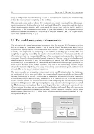 90 Chapter 5. Model Management
range of conﬁguration modules that may be used to implement such requests and simultaneously
reduce the computational complexity of the problem.
This chapter is structured as follows. Two main sub-components spanning the model manage-
ment component are ﬁrst introduced in §5.1, and this is followed by a more thorough description
of each sub-component together with examples of the features they embody (in §5.2 and §5.3,
respectively). A few comments are then made in §5.4 with respect to the incorporation of the
model management component in a real-life MLE response selection DSS. The chapter ﬁnally
closes with a brief summary in §5.5.
5.1 The model management sub-components
The integration of a model management component into the proposed MLE response selection
DSS is motivated by two general reasons. First, it may be diﬃcult for the solution search engine
to generate a high-quality set of non-dominated solutions to a certain problem instance at the
start of a time stage when the complexity of the problem is very high (as in most VRPs, this
complexity is typically induced by the number of elements in the set of customers and the set
of vehicles) or when the computational budget of the search process is subject to a strict time
constraint. Secondly, the mathematical models proposed in Chapter 4 only include fundamental
model structures; in reality, it may be inappropriate to assume that MLE response selection
solutions sought by an operator will always reside within the feasible search space generated by
these models. In other words, certain situations may arise at sea necessitating a certain degree
of operator-induced subjectivity, which may be relatively unusual or infrequent, and hence not
accounted for in the model conﬁguration process.
The main reason for not attempting to incorporate every possible situation into the fundamen-
tal mathematical model structure is that the computational complexity of the problem would
increase dramatically as a result, which is clearly undesirable when considering that these situ-
ations are expected to occur relatively infrequently. It is therefore critical to be able to diﬀer-
entiate between routine and unusual situations whilst conﬁguring the mathematical modelling
subsystem of the proposed DSS. Operator judgment may henceforth be incorporated as part of
the MLE response selection input data in order to provide a more realistic and accurate picture
of these unusual situations not accommodated in the fundamental model. Two sub-components
of the model management component are proposed for this endeavour, namely a cutting plane
sub-component (described in §5.2) and a model adaptation sub-component (described in §5.3),
as depicted in Figure 5.1.
Mathematical Modelling
Model conﬁguration
Model management
Cutting
Plane
Model
Adaptation
MLE Database
External
Data Sources
Figure 5.1: The model management component with its two sub-components.
 
