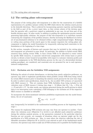 5.2. The cutting plane sub-component 91
5.2 The cutting plane sub-component
The purpose of the cutting plane sub-component is to allow for the construction of a faithful
representation of a problem instance within the DSS which directs the solution search process
in the desirable directions. This is achieved by incorporating operator expertise and knowledge
in the ﬁeld as part of the a priori input data, so that certain subsets of the decision space
that the operator will, a posteriori, regard as undesirable in any case, do not form part of the
feasible decision space. In other words, in addition to guiding the optimisation process towards
generating high-quality solutions, the purpose of this sub-component is to contribute towards
contracting the complexity of the problem instance, thereby increasing the likelihood of a better
set of non-dominated solutions to be obtained within a tight computational budget. Reducing
or cutting away portions of the search space in this manner empowers the cutting plane sub-
component to tighten the model formulation by temporarily enforcing hard constraints in the
formulation at the beginning of a time stage.
In this section, examples of features and concepts that may be included in the cutting plane
sub-component are presented in some detail. In particular, the abilities to forbid certain MLE
resources from visiting certain VOIs, to force certain VOIs to be allocated to routes visited
by speciﬁc MLE resources, to associate end-of-route assignments with certain bases or patrol
circuits, to dictate a lower bound of acceptability with respect to customer visitation proﬁts and
to impose assignments in the VOI distribution process (in the case of a decentralised decision
making paradigm), are considered, and constraint sets are presented for use in such operator-
induced conﬁgurations.
5.2.1 Exclusion sets for forbidden VOI assignments
Following the advent of certain disturbances, or deriving from purely subjective preference, an
operator may wish to implement speciﬁcations which prohibit certain VOIs from being visited
by certain MLE resources prior to launching the solution search process for the next time stage.
In order to achieve such speciﬁcations, denote by Ekτ the so-called VOI exclusion set associated
with MLE resource k. This set contains those VOIs forbidden from being included in the
visitation route of MLE resource k during time stage τ. It follows that Ve
kτ ∩ Ekτ = ∅ for all
τ ∈ N and all k ∈ Vr. In other words, any solution generated during the search process in which
there is an interception route containing a VOI belonging to the exclusion set of the respective
MLE resource is classiﬁed as infeasible.
To incorporate the above-mentioned visitation prohibition requirements into the model formu-
lation, the set of constraints
i∈Ekτ
yikτ = 0, k ∈ Vr
may (temporarily) be included in the mathematical modelling process at the beginning of time
stage τ.
The reasons for employing VOI exclusion sets may vary from one operator to another. Cases
where the visitation score (Objective I in §4.2.3) is not aﬀorded much subjective preference
during the solution analysis process, or the parameters contained in the particular objective
function are not accurate, are examples of situations where an operator might opt for the
speciﬁcation of a VOI exclusion set. Also, in cases where the objective reﬂecting the risk of
infeasible encounters (Objective IV in §4.2.3) is not selected as part of the fundamental model
structure, the operator may wish to make use of VOI exclusion sets to prohibit the feasible region
 