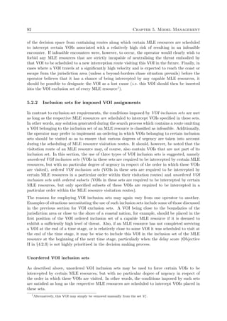 92 Chapter 5. Model Management
of the decision space from containing routes along which certain MLE resources are scheduled
to intercept certain VOIs associated with a relatively high risk of resulting in an infeasible
encounter. If infeasible encounters were, however, to occur, the operator would clearly wish to
forbid any MLE resources that are strictly incapable of neutralising the threat embodied by
that VOI to be scheduled to a new interception route visiting this VOI in the future. Finally, in
cases where a VOI travels at a signiﬁcantly high velocity and is expected to reach the coast or
escape from the jurisdiction area (unless a beyond-borders chase situation prevails) before the
operator believes that it has a chance of being intercepted by any capable MLE resources, it
should be possible to designate the VOI as a lost cause (i.e. this VOI should then be inserted
into the VOI exclusion set of every MLE resource1).
5.2.2 Inclusion sets for imposed VOI assignments
In contrast to exclusion set requirements, the conditions imposed by VOI inclusion sets are met
as long as the respective MLE resources are scheduled to intercept VOIs speciﬁed in these sets.
In other words, any solution generated during the search process which contains a route omitting
a VOI belonging to the inclusion set of an MLE resource is classiﬁed as infeasible. Additionally,
the operator may prefer to implement an ordering in which VOIs belonging to certain inclusion
sets should be visited so as to ensure that various degrees of urgency are taken into account
during the scheduling of MLE resource visitation routes. It should, however, be noted that the
visitation route of an MLE resource may, of course, also contain VOIs that are not part of its
inclusion set. In this section, the use of three types of VOI inclusion sets is suggested, namely
unordered VOI inclusion sets (VOIs in these sets are required to be intercepted by certain MLE
resources, but with no particular degree of urgency in respect of the order in which these VOIs
are visited), ordered VOI inclusion sets (VOIs in these sets are required to be intercepted by
certain MLE resources in a particular order within their visitation routes) and unordered VOI
inclusion sets with ordered subsets (VOIs in these sets are required to be intercepted by certain
MLE resources, but only speciﬁed subsets of these VOIs are required to be intercepted in a
particular order within the MLE resource visitation routes).
The reasons for employing VOI inclusion sets may again vary from one operator to another.
Examples of situations necessitating the use of such inclusion sets include some of those discussed
in the previous section for VOI exclusion sets. A VOI being close to the boundaries of the
jurisdiction area or close to the shore of a coastal nation, for example, should be placed in the
ﬁrst position of the VOI ordered inclusion set of a capable MLE resource if it is deemed to
exhibit a suﬃciently high level of threat. Also, if an MLE resource has not completed servicing
a VOI at the end of a time stage, or is relatively close to some VOI it was scheduled to visit at
the end of the time stage, it may be wise to include this VOI in the inclusion set of the MLE
resource at the beginning of the next time stage, particularly when the delay score (Objective
II in §4.2.3) is not highly prioritised in the decision making process.
Unordered VOI inclusion sets
As described above, unordered VOI inclusion sets may be used to force certain VOIs to be
intercepted by certain MLE resources, but with no particular degree of urgency in respect of
the order in which these VOIs are visited. In other words, the conditions imposed by such sets
are satisﬁed as long as the respective MLE resources are scheduled to intercept VOIs placed in
these sets.
1
Alternatively, this VOI may simply be removed manually from the set Ve
τ .
 