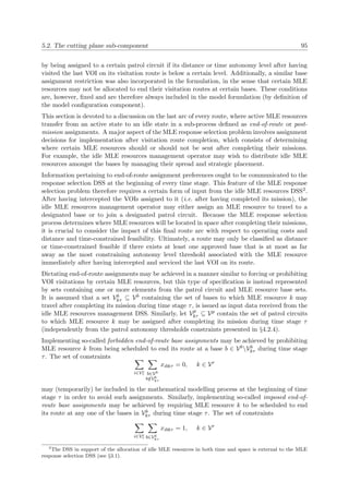 5.2. The cutting plane sub-component 95
by being assigned to a certain patrol circuit if its distance or time autonomy level after having
visited the last VOI on its visitation route is below a certain level. Additionally, a similar base
assignment restriction was also incorporated in the formulation, in the sense that certain MLE
resources may not be allocated to end their visitation routes at certain bases. These conditions
are, however, ﬁxed and are therefore always included in the model formulation (by deﬁnition of
the model conﬁguration component).
This section is devoted to a discussion on the last arc of every route, where active MLE resources
transfer from an active state to an idle state in a sub-process deﬁned as end-of-route or post-
mission assignments. A major aspect of the MLE response selection problem involves assignment
decisions for implementation after visitation route completion, which consists of determining
where certain MLE resources should or should not be sent after completing their missions.
For example, the idle MLE resources management operator may wish to distribute idle MLE
resources amongst the bases by managing their spread and strategic placement.
Information pertaining to end-of-route assignment preferences ought to be communicated to the
response selection DSS at the beginning of every time stage. This feature of the MLE response
selection problem therefore requires a certain form of input from the idle MLE resources DSS2.
After having intercepted the VOIs assigned to it (i.e. after having completed its mission), the
idle MLE resources management operator may either assign an MLE resource to travel to a
designated base or to join a designated patrol circuit. Because the MLE response selection
process determines where MLE resources will be located in space after completing their missions,
it is crucial to consider the impact of this ﬁnal route arc with respect to operating costs and
distance and time-constrained feasibility. Ultimately, a route may only be classiﬁed as distance
or time-constrained feasible if there exists at least one approved base that is at most as far
away as the most constraining autonomy level threshold associated with the MLE resource
immediately after having intercepted and serviced the last VOI on its route.
Dictating end-of-route assignments may be achieved in a manner similar to forcing or prohibiting
VOI visitations by certain MLE resources, but this type of speciﬁcation is instead represented
by sets containing one or more elements from the patrol circuit and MLE resource base sets.
It is assumed that a set Vb
kτ ⊆ Vb containing the set of bases to which MLE resource k may
travel after completing its mission during time stage τ, is issued as input data received from the
idle MLE resources management DSS. Similarly, let Vp
kτ ⊆ Vp contain the set of patrol circuits
to which MLE resource k may be assigned after completing its mission during time stage τ
(independently from the patrol autonomy thresholds constraints presented in §4.2.4).
Implementing so-called forbidden end-of-route base assignments may be achieved by prohibiting
MLE resource k from being scheduled to end its route at a base b ∈ VbVb
kτ during time stage
τ. The set of constraints
i∈Ve
τ b∈Vb
b/∈Vb
kτ
xibkτ = 0, k ∈ Vr
may (temporarily) be included in the mathematical modelling process at the beginning of time
stage τ in order to avoid such assignments. Similarly, implementing so-called imposed end-of-
route base assignments may be achieved by requiring MLE resource k to be scheduled to end
its route at any one of the bases in Vb
kτ during time stage τ. The set of constraints
i∈Ve
τ b∈Vb
kτ
xibkτ = 1, k ∈ Vr
2
The DSS in support of the allocation of idle MLE resources in both time and space is external to the MLE
response selection DSS (see §3.1).
 