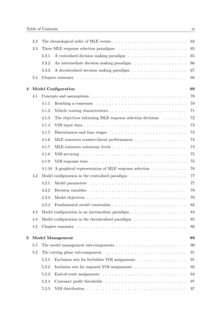 Table of Contents xi
3.2 The chronological order of MLE events . . . . . . . . . . . . . . . . . . . . . . . . 63
3.3 Three MLE response selection paradigms . . . . . . . . . . . . . . . . . . . . . . 65
3.3.1 A centralised decision making paradigm . . . . . . . . . . . . . . . . . . . 65
3.3.2 An intermediate decision making paradigm . . . . . . . . . . . . . . . . . 66
3.3.3 A decentralised decision making paradigm . . . . . . . . . . . . . . . . . . 67
3.4 Chapter summary . . . . . . . . . . . . . . . . . . . . . . . . . . . . . . . . . . . 68
4 Model Conﬁguration 69
4.1 Concepts and assumptions . . . . . . . . . . . . . . . . . . . . . . . . . . . . . . . 70
4.1.1 Reaching a consensus . . . . . . . . . . . . . . . . . . . . . . . . . . . . . 70
4.1.2 Vehicle routing characteristics . . . . . . . . . . . . . . . . . . . . . . . . . 71
4.1.3 The objectives informing MLE response selection decisions . . . . . . . . 72
4.1.4 VOI input data . . . . . . . . . . . . . . . . . . . . . . . . . . . . . . . . . 73
4.1.5 Disturbances and time stages . . . . . . . . . . . . . . . . . . . . . . . . . 73
4.1.6 MLE resources counter-threat performances . . . . . . . . . . . . . . . . . 74
4.1.7 MLE resources autonomy levels . . . . . . . . . . . . . . . . . . . . . . . . 74
4.1.8 VOI servicing . . . . . . . . . . . . . . . . . . . . . . . . . . . . . . . . . . 75
4.1.9 VOI response time . . . . . . . . . . . . . . . . . . . . . . . . . . . . . . . 75
4.1.10 A graphical representation of MLE response selection . . . . . . . . . . . 76
4.2 Model conﬁguration in the centralised paradigm . . . . . . . . . . . . . . . . . . 77
4.2.1 Model parameters . . . . . . . . . . . . . . . . . . . . . . . . . . . . . . . 77
4.2.2 Decision variables . . . . . . . . . . . . . . . . . . . . . . . . . . . . . . . 79
4.2.3 Model objectives . . . . . . . . . . . . . . . . . . . . . . . . . . . . . . . . 79
4.2.4 Fundamental model constraints . . . . . . . . . . . . . . . . . . . . . . . . 82
4.3 Model conﬁguration in an intermediate paradigm . . . . . . . . . . . . . . . . . . 84
4.4 Model conﬁguration in the decentralised paradigm . . . . . . . . . . . . . . . . . 85
4.5 Chapter summary . . . . . . . . . . . . . . . . . . . . . . . . . . . . . . . . . . . 86
5 Model Management 89
5.1 The model management sub-components . . . . . . . . . . . . . . . . . . . . . . . 90
5.2 The cutting plane sub-component . . . . . . . . . . . . . . . . . . . . . . . . . . . 91
5.2.1 Exclusion sets for forbidden VOI assignments . . . . . . . . . . . . . . . . 91
5.2.2 Inclusion sets for imposed VOI assignments . . . . . . . . . . . . . . . . . 92
5.2.3 End-of-route assignments . . . . . . . . . . . . . . . . . . . . . . . . . . . 94
5.2.4 Customer proﬁt thresholds . . . . . . . . . . . . . . . . . . . . . . . . . . 97
5.2.5 VOI distribution . . . . . . . . . . . . . . . . . . . . . . . . . . . . . . . . 97
 