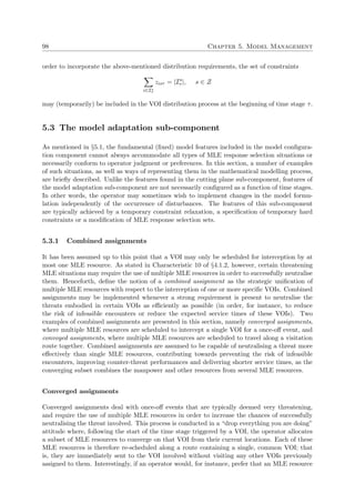 98 Chapter 5. Model Management
order to incorporate the above-mentioned distribution requirements, the set of constraints
i∈Is
τ
zisτ = |Is
τ |, s ∈ Z
may (temporarily) be included in the VOI distribution process at the beginning of time stage τ.
5.3 The model adaptation sub-component
As mentioned in §5.1, the fundamental (ﬁxed) model features included in the model conﬁgura-
tion component cannot always accommodate all types of MLE response selection situations or
necessarily conform to operator judgment or preferences. In this section, a number of examples
of such situations, as well as ways of representing them in the mathematical modelling process,
are brieﬂy described. Unlike the features found in the cutting plane sub-component, features of
the model adaptation sub-component are not necessarily conﬁgured as a function of time stages.
In other words, the operator may sometimes wish to implement changes in the model formu-
lation independently of the occurrence of disturbances. The features of this sub-component
are typically achieved by a temporary constraint relaxation, a speciﬁcation of temporary hard
constraints or a modiﬁcation of MLE response selection sets.
5.3.1 Combined assignments
It has been assumed up to this point that a VOI may only be scheduled for interception by at
most one MLE resource. As stated in Characteristic 10 of §4.1.2, however, certain threatening
MLE situations may require the use of multiple MLE resources in order to successfully neutralise
them. Henceforth, deﬁne the notion of a combined assignment as the strategic uniﬁcation of
multiple MLE resources with respect to the interception of one or more speciﬁc VOIs. Combined
assignments may be implemented whenever a strong requirement is present to neutralise the
threats embodied in certain VOIs as eﬃciently as possible (in order, for instance, to reduce
the risk of infeasible encounters or reduce the expected service times of these VOIs). Two
examples of combined assignments are presented in this section, namely converged assignments,
where multiple MLE resources are scheduled to intercept a single VOI for a once-oﬀ event, and
convoyed assignments, where multiple MLE resources are scheduled to travel along a visitation
route together. Combined assignments are assumed to be capable of neutralising a threat more
eﬀectively than single MLE resources, contributing towards preventing the risk of infeasible
encounters, improving counter-threat performances and delivering shorter service times, as the
converging subset combines the manpower and other resources from several MLE resources.
Converged assignments
Converged assignments deal with once-oﬀ events that are typically deemed very threatening,
and require the use of multiple MLE resources in order to increase the chances of successfully
neutralising the threat involved. This process is conducted in a “drop everything you are doing”
attitude where, following the start of the time stage triggered by a VOI, the operator allocates
a subset of MLE resources to converge on that VOI from their current locations. Each of these
MLE resources is therefore re-scheduled along a route containing a single, common VOI; that
is, they are immediately sent to the VOI involved without visiting any other VOIs previously
assigned to them. Interestingly, if an operator would, for instance, prefer that an MLE resource
 
