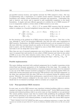 100 Chapter 5. Model Management
pre-speciﬁed common location, and together intercept the VOIs assigned to them. One way
of implementing such a requirement is to include certain instance constraints in the model
formulation and redeﬁne certain fundamental constraints and parameters. Undertaking this
task is, however, not trivial, and is expected to add considerable complexity to the model
formulation. A simpler and more eﬃcient approach is to redeﬁne the set of MLE resources Vr
so as to temporarily combine a certain subset of MLE resources as one entry.
Hence, deﬁne the set Vr
cτ = {1, . . . , |Vr
cτ |} ⊆ Vr to contain MLE resources that the operator
wishes to conﬁgure in a convoyed assignment during time stage τ, and redeﬁne the ﬂeet set
Vr
=



Vr
τ = {1, . . . , Vr
cτ , . . . , m + 1 − |Vr
cτ |}, if |Vr
cτ | ≤ m − 2
Vr
τ = {1, Vr
cτ }, if |Vr
cτ | = m − 1
Vr
τ = Vr
cτ , if |Vr
cτ | = m
for this situation as the updated set of MLE resources during time stage τ. Note that, in this
case, although Vr and Vr
τ are formulated diﬀerently, they have the exact same composition of
MLE resources. Furthermore, the MLE resources involved in such a set are assumed to be in an
idle state while they converge towards one another at the start of their route (some pre-deﬁned
point in space), and the disturbance is triggered as soon as these MLE resources are grouped
and ready to set out along their convoy route.
More than one case of convoyed assignments may occur during any given time stage, in which
case it is assumed that each involves its own subset of MLE resources and visits its own subset
of VOIs as in any of the other visitation routes); that is, if Vr
c1τ ⊆ Vr and Vr
c2τ ⊆ Vr are two
MLE resource sets used in convoyed assignments during time stage τ, then Vr
c1τ ∩ Vr
c2τ = ∅.
Possible implementation
The major challenge associated with combined assignments lies in (rapidly) reassessing certain
critical ﬁxed and dynamic parameters at the beginning of the time stage. For example, the
expected service time of the VOI involved in a converged assignment scenario has to be evaluated
in case one of the MLE resources involved is assigned to a route containing another VOI to be
visited after having intercepted and serviced the VOI involved in the converged assignment, as
the delay time associated with this other VOI has to be evaluated during the solution search
process. Moreover, the counter-threat performances, expected service times, and travel speeds
of a group of MLE resources conﬁgured to the same route in a convoyed assignment process
should also be re-evaluated accordingly, which is certainly not a simple task.
5.3.2 Non-operational MLE resources
In some cases, an active MLE resource may experience technical problems while on a mission,
causing it no longer to be able to carry on with its visitation route5. Active MLE resources expe-
riencing such technical problems while in an active state are then classiﬁed as non-operational.
The current problem instance must then be resolved while prohibiting the problematic MLE
resource from operating in an active state. Note that in the case where an idle MLE resource
in Vr were to experience such technical problems, it would not aﬀect the current MLE response
5
Such a situation is not to be confused with MLE resources undergoing maintenance or repairs; these MLE
resources are currently not part of the set Vr
and are, by deﬁnition, therefore neither active nor idle, but unavail-
able.
 