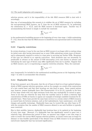 5.3. The model adaptation sub-component 101
selection process, and it is the responsibility of the idle MLE resources DSS to deal with it
accordingly.
One way of accommodating this scenario is to redeﬁne the set of MLE resources by excluding
the non-operational MLE resource, say k, from the set of MLE resources Vr
τ , by performing
the substitution Vr
τ ← Vr
τ k, until the MLE resource is functional again. Another way of
accommodating this feature is simply to include the constraint
j∈Ve
τ
x0kjkτ = 0
in the mathematical modelling process at the beginning of every time stage τ (while maintaining
k ∈ Vr
τ ), from the time that the MLE resource is classiﬁed as non-operational until it is functional
again.
5.3.3 Capacity restrictions
In certain situations, it may be the case that an MLE resource is no longer able to continue along
its initial route after having intercepted one or more VOIs embodying certain types of threats,
and is subsequently required to return to a base prior to servicing any further VOIs. Situations
of this type are referred to as capacity restrictions. Such situations may not necessarily be
predictable in advance as the natures of VOI interception (even ones known in advance and
embodying the same type of threat) may diﬀer signiﬁcantly from one to another. Suppose that
an MLE resource, say ˜k, is experiencing a capacity restriction situation. Then, the constraint
b∈Vb
x0˜kb˜kτ = 1
may (temporarily) be included in the mathematical modelling process at the beginning of time
stage τ in order to accommodate this situation.
5.3.4 Deployable bases
It has been assumed, up to this point, that the set of bases is ﬁxed (or at least updated indepen-
dently of MLE response selection operations, such as, for example, as a result of the construction
of a new coastal base) and that their locations are also ﬁxed in space. Some coastal nations
may, however, possess deployable bases (See Characteristic 15 in §4.1.2), typically in the form
of very large vessels with very high autonomy levels that may strategically be moved in space.
Areas at sea that are relatively far away from the coastline and/or in which a relatively high
concentration of VOIs are known to appear are examples of strategic candidate locations for de-
ployable bases. These bases provide the same basic services to a certain subset of MLE resources
as coastal bases do between missions, such as fuel replenishment, basic maintenance, crew shift
changes and possibly stationing). Deployable bases may be treated like any other bases in Vb,
with the exception that the number of MLE resources allowed to use such facilities is typically
more restricted.
Due to their mobility, however, deployable base locations have to be updated at the beginning
of every time stage. Moreover, if a deployable base has signiﬁcantly moved in space over a
relatively long, disturbance-free period of time, an operator may trigger a new time stage in
order to resolve the current MLE response selection problem, as certain routes may no longer be
distance or time feasible (particularly if the distance from an MLE resource to its pre-assigned
end-of-route deployable base has increased signiﬁcantly).
 