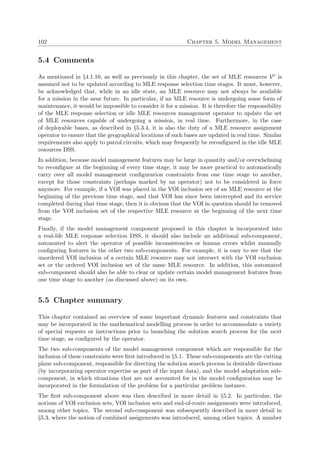 102 Chapter 5. Model Management
5.4 Comments
As mentioned in §4.1.10, as well as previously in this chapter, the set of MLE resources Vr is
assumed not to be updated according to MLE response selection time stages. It must, however,
be acknowledged that, while in an idle state, an MLE resource may not always be available
for a mission in the near future. In particular, if an MLE resource is undergoing some form of
maintenance, it would be impossible to consider it for a mission. It is therefore the responsibility
of the MLE response selection or idle MLE resources management operator to update the set
of MLE resources capable of undergoing a mission, in real time. Furthermore, in the case
of deployable bases, as described in §5.3.4, it is also the duty of a MLE resource assignment
operator to ensure that the geographical locations of such bases are updated in real time. Similar
requirements also apply to patrol circuits, which may frequently be reconﬁgured in the idle MLE
resources DSS.
In addition, because model management features may be large in quantity and/or overwhelming
to reconﬁgure at the beginning of every time stage, it may be more practical to automatically
carry over all model management conﬁguration constraints from one time stage to another,
except for those constraints (perhaps marked by an operator) not to be considered in force
anymore. For example, if a VOI was placed in the VOI inclusion set of an MLE resource at the
beginning of the previous time stage, and that VOI has since been intercepted and its service
completed during that time stage, then it is obvious that the VOI in question should be removed
from the VOI inclusion set of the respective MLE resource at the beginning of the next time
stage.
Finally, if the model management component proposed in this chapter is incorporated into
a real-life MLE response selection DSS, it should also include an additional sub-component,
automated to alert the operator of possible inconsistencies or human errors whilst manually
conﬁguring features in the other two sub-components. For example, it is easy to see that the
unordered VOI inclusion of a certain MLE resource may not intersect with the VOI exclusion
set or the ordered VOI inclusion set of the same MLE resource. In addition, this automated
sub-component should also be able to clear or update certain model management features from
one time stage to another (as discussed above) on its own.
5.5 Chapter summary
This chapter contained an overview of some important dynamic features and constraints that
may be incorporated in the mathematical modelling process in order to accommodate a variety
of special requests or instructions prior to launching the solution search process for the next
time stage, as conﬁgured by the operator.
The two sub-components of the model management component which are responsible for the
inclusion of these constraints were ﬁrst introduced in §5.1. These sub-components are the cutting
plane sub-component, responsible for directing the solution search process in desirable directions
(by incorporating operator expertise as part of the input data), and the model adaptation sub-
component, in which situations that are not accounted for in the model conﬁguration may be
incorporated in the formulation of the problem for a particular problem instance.
The ﬁrst sub-component above was then described in more detail in §5.2. In particular, the
notions of VOI exclusion sets, VOI inclusion sets and end-of-route assignments were introduced,
among other topics. The second sub-component was subsequently described in more detail in
§5.3, where the notion of combined assignments was introduced, among other topics. A number
 