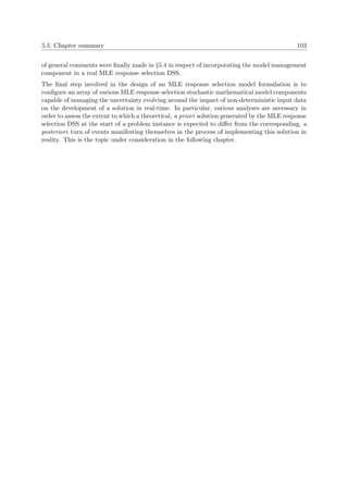 5.5. Chapter summary 103
of general comments were ﬁnally made in §5.4 in respect of incorporating the model management
component in a real MLE response selection DSS.
The ﬁnal step involved in the design of an MLE response selection model formulation is to
conﬁgure an array of various MLE response selection stochastic mathematical model components
capable of managing the uncertainty evolving around the impact of non-deterministic input data
on the development of a solution in real-time. In particular, various analyses are necessary in
order to assess the extent to which a theoretical, a priori solution generated by the MLE response
selection DSS at the start of a problem instance is expected to diﬀer from the corresponding, a
posteriori turn of events manifesting themselves in the process of implementing this solution in
reality. This is the topic under consideration in the following chapter.
 