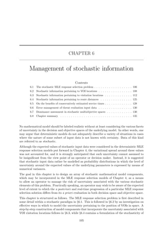 CHAPTER 6
Management of stochastic information
Contents
6.1 The stochastic MLE response selection problem . . . . . . . . . . . . . . . . . . 106
6.2 Stochastic information pertaining to VOI locations . . . . . . . . . . . . . . . . 108
6.3 Stochastic information pertaining to visitation locations . . . . . . . . . . . . . 112
6.4 Stochastic information pertaining to route distances . . . . . . . . . . . . . . . 125
6.5 On the beneﬁts of conservatively estimated service times . . . . . . . . . . . . . 128
6.6 Error management of threat evaluation input data . . . . . . . . . . . . . . . . 130
6.7 Dominance assessment in stochastic multiobjective spaces . . . . . . . . . . . . 130
6.8 Chapter summary . . . . . . . . . . . . . . . . . . . . . . . . . . . . . . . . . . 135
No mathematical model should be labeled realistic without at least considering the various facets
of uncertainty in the decision and objective spaces of the underlying model. In other words, one
may argue that deterministic models do not adequately describe a variety of situations in cases
where the nature of some subset of input data is not known with certainty. Data of this kind
are referred to as stochastic.
Although the expected values of stochastic input data were considered in the deterministic MLE
response selection models put forward in Chapter 4, the variational spread around these values
was not accounted for, and it is strongly anticipated that such uncertainty cannot assumed to
be insigniﬁcant from the view point of an operator or decision maker. Instead, it is suggested
that stochastic input data rather be modelled as probability distributions in which the level of
uncertainty around the expected values of the underlying parameters is expressed by means of
numerical variances.
The goal in this chapter is to design an array of stochastic mathematical model components,
which may be incorporated in the MLE response selection models of Chapter 4, as a means
to allow an operator to manage the risk of uncertainty associated with the various stochastic
elements of this problem. Practically speaking, an operator may wish to be aware of the expected
level of extent to which the a posteriori and real-time progression of a particular MLE response
selection solution diﬀers from its a priori evaluation in both decision space and objective space.
This chapter is structured as follows. The MLE response selection problem is ﬁrst described in
some detail within a stochastic paradigm in §6.1. This is followed in §6.2 by an investigation on
eﬀective ways in which to model the uncertainty pertaining to the position of VOIs in space. A
step-by-step construction of model components that incorporate the uncertainty associated with
VOI visitation locations follows in §6.3, while §6.4 contains a formulation of the stochasticity of
105
 