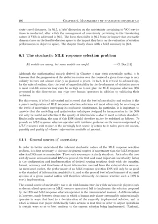 106 Chapter 6. Management of stochastic information
route travel distances. In §6.5, a brief discussion on the uncertainty pertaining to VOI service
times is conducted, after which the management of uncertainty pertaining to the threatening
nature of VOIs is addressed in §6.6. The focus then shifts in §6.7 from the impact that stochastic
elements have on the feasible decision space to the impact they have on the evaluation of solution
performances in objective space. The chapter ﬁnally closes with a brief summary in §6.8.
6.1 The stochastic MLE response selection problem
All models are wrong, but some models are useful. — G. Box [11]
Although the mathematical models derived in Chapter 4 may seem potentially useful, it is
foreseen that the progression of the visitation routes over the course of a given time stage is very
unlikely to turn out almost exactly as planned a priori. In fact, it is critical to acknowledge,
for the sake of realism, that the level of unpredictability in the development of visitation routes
in most real-life scenarios may even be so high as to not give the MLE response selection DSS
presented in this dissertation any edge over human operators in addition to validating their
decisions.
For this reason, it is both advocated and stressed that the level of practicality and realism in the
a priori conﬁguration of MLE response selection solutions will most often only be as strong as
the levels of uncertainty enveloping its stochastic constituents. In particular, it is important to
concede that the modelling and optimisation techniques designed for incorporation in the DSS
will only be useful and eﬀective if the quality of information is able to meet a certain standard.
Realistically speaking, the aim of this DSS should therefore rather be redeﬁned as follows: To
provide an MLE response selection operator with real-time guidance on the macro-assignment of
MLE resources with respect to the seemingly best course of action to be taken given the nature,
quantity and quality of relevant information available at present.
6.1.1 General sources of uncertainty
In order to better understand the inherent stochastic nature of the MLE response selection
problem, it is ﬁrst necessary to discuss the general sources of uncertainty that the MLE response
selection DSS must accommodate. Three such sources particularly stand out. As is often the case
with dynamic semi-automated DSSs in general, the ﬁrst and most important uncertainty factor
in the conﬁguration and implementation of desired routing solutions deals with the quantity,
format, accuracy and timeliness of input information received from the external data sources.
As mentioned earlier, the performance of an MLE response selection DSS will only be as good
as the standard of information provided to it, and so the general level of performance of external
systems of a given coastal nation will therefore ultimately determine whether such a DSS is
worth implementing.
The second source of uncertainty has to do with human error, in which various role players (such
as decentralised operators or MLE resource operators) fail to implement the solution proposed
by the DSS and MLE response selection operator in the recommended manner. A diﬀerentiation
is, however, made between situations in which a human role player presumably unintentionally
operates in ways that lead to a deterioration of the currently implemented solution, and in
which a human role player deliberately takes actions in real time in order to adjust operations
in certain ways so as to best conform to the current solution being implemented. Rational,
 