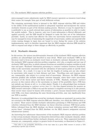 6.1. The stochastic MLE response selection problem 107
micro-managed course adjustments made by MLE resource operators as resources travel along
their routes, for example, form part of such deliberate actions.
The remaining uncertainty factor is internal to the MLE response selection DSS and relates
to the ability of the mathematical models to adequately represent and incorporate the various
stochastic elements as part of the decision making process. Moreover, it may be argued that it
is preferable to use as much external data sources of information as possible in order to render
the models realistic. This is, however, only true if such information is ﬁltered eﬃciently and
applied correctly, and the DSS should be designed to make the best out of the information
provided. Lastly, no matter how eﬀective the other two uncertainty factors mentioned above
may be managed in terms of minimising the magnitude of uncertainty, sudden and unpredictable
events causing changes in input data are bound to occur during the course of the solution
implementation, and it is therefore important that the MLE response selection DSS should be
able to respond and adapt to these changes as eﬀectively as possible.
6.1.2 Stochastic elements
In this section, the various non-deterministic elements of the stochastic MLE response selection
problem are acknowledged and described in some detail. While most stochastic VRPs in the
literature tend to focus on stochastic travel times or stochastic customer demands (see §2.6.4),
the stochastic MLE response selection problem comprises, inter alia, a complex and rare case of
stochastic VRP input data, in which customer locations are modelled as random variables in both
time and space. Stochastic information pertaining to customer visitation locations, henceforth,
refers to the uncertainty associated with the calculation of interception points at speciﬁc times
in the future. As a result, it is easy to see that the lengths of routing arcs are also subject
to uncertainty with respect to both distance and time. Travelling costs and response times
are, consequently, also subject to a certain level of uncertainty. Moreover, the MLE response
selection problem also includes stochastic customer demands, where there exists uncertainty
in respect of the threat nature and threat intensity of VOIs. Similarly, stochastic customer
presence in this context refers to the uncertainty in respect of the possibility that a VOI does
not embody any threats at all (i.e. is a false alarm). Finally, it is acknowledged that stochastic
information pertaining to customer service time (i.e. the time elapsed between the moment an
MLE resource intercepts a VOI at sea and the moment it completes servicing it) is also present;
these service times cannot be known with certainty a priori, because characteristics associated
with VOIs, even those embodying the same threatening activities, may vary signiﬁcantly from
one VOI to another.
Moreover, it is acknowledged that several key stochastic elements are generated via sources that
are external to the MLE response selection DSS and, therefore, over which the DSS has little or
no control. These sources include stochastic information pertaining to VOI locations and VOI
velocities (obtained from the MLE database via threat detection systems), VOI threat proba-
bilities (obtained from the MLE database via threat evaluation systems) and MLE resources
service times1 (obtained from the MLE database via the MLE resource assignment external
infrastructure system).
An interesting but unfortunate characteristic of the stochastic MLE response selection problem
is that certain stochastic elements are themselves derived from other stochastic elements, which
are themselves derived from further stochastic elements, and so on. These augmented stochastic
elements are, consequently, subject to greater levels of uncertainty, as illustrated in Figure 6.1.
1
This refers to the probability distribution of the time taken by a given MLE resource to service a VOI
embodying a speciﬁc type of threat.
 
