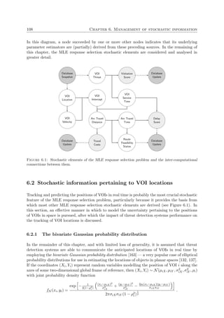 108 Chapter 6. Management of stochastic information
In this diagram, a node succeeded by one or more other nodes indicates that its underlying
parameter estimators are (partially) derived from these preceding sources. In the remaining of
this chapter, the MLE response selection stochastic elements are considered and analysed in
greater detail.
Database
Snapshot
VOI
Location
VOI
Velocity
VOI
Intercept
VOI
Threat
Visitation
Score
VOI
Service
Time
Arc Travel
Distance
Arc Travel
Time
Delay
Score
Travel
Costs
Route
Feasibility
Status
Database
Update
Database
Update
Database
Update
Figure 6.1: Stochastic elements of the MLE response selection problem and the inter-computational
connections between them.
6.2 Stochastic information pertaining to VOI locations
Tracking and predicting the positions of VOIs in real time is probably the most crucial stochastic
feature of the MLE response selection problem, particularly because it provides the basis from
which most other MLE response selection stochastic elements are derived (see Figure 6.1). In
this section, an eﬀective manner in which to model the uncertainty pertaining to the positions
of VOIs in space is pursued, after which the impact of threat detection systems performance on
the tracking of VOI locations is discussed.
6.2.1 The bivariate Gaussian probability distribution
In the remainder of this chapter, and with limited loss of generality, it is assumed that threat
detection systems are able to communicate the anticipated locations of VOIs in real time by
employing the bivariate Gaussian probability distribution [163] — a very popular case of elliptical
probability distributions for use in estimating the locations of objects in planar spaces [132, 137].
If the coordinates (Xi, Yi) represent random variables modelling the position of VOI i along the
axes of some two-dimensional global frame of reference, then (Xi, Yi) ∼ N(µiX, µiY , σ2
iX, σ2
iY , ρi)
with joint probability density function
fN (xi, yi) =
exp − 1
2(1−ρ2
i )
(xi−µiX )2
σ2
iX
+ (yi−µiY )2
σ2
iY
− 2ρi(xi−µiX )(yi−µiY )
σiX σiY
2πσiXσiY (1 − ρ2
i )
1
2
.
 