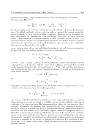 6.2. Stochastic information pertaining to VOI locations 109
For the sake of clarity, this probability distribution may, alternatively, be formulated as
(Xi, Yi) ∼ N(µi, Σi), where
µi =
µiX
µiY
and Σi =
σ2
iX ρiσiXσiY
ρiσiXσiY σ2
iY
.
In this formulation, the vector µi contains the central tendencies of Xi and Yi along each
axis of the global coordinates system, while σ2
iX and σ2
iY represent the variation around the
central tendencies of these random variables, respectively. These spreads of uncertainty are
often referred to as the Gaussian noise of the distribution. Here, while the central tendencies
of the VOI are analogous to its expected location in space, the spread factors σiX and σiY , or
standard deviations, estimate the potential distance-measured error factors incurred along each
axis around the expected location of the VOI. Furthermore, the parameter ρi ∈ (−1, 1) reﬂects
the degree of correlation between Xi and Yi.
A very useful property of this joint probability distribution is that both random variables may
be described, on a more fundamental level, by the set of linear equations
Xi = σiXUi + µiX,
Yi = σiY ρiUi + Vi 1 − ρ2
i + µiY ,
where Ui ∼ N(0, 1) and Vi ∼ N(0, 1) are independent random variables governed by standard
univariate Gaussian distributions. It follows that both Xi and Yi may individually be formulated
as the Gaussian distribution Xi ∼ N(µiX, σ2
iX) and Yi ∼ N(µiY , σ2
iY ), and these distributions
may be derived from their joint bivariate Gaussian distribution by deriving the marginal proba-
bility density functions
fNXi (xi) =
∞
−∞
fN (xi, yi)dyi
and
fNYi (yi) =
∞
−∞
fN (xi, yi)dxi .
Using these marginal probability distributions, the standard deviation of the variable Xi (and,
similarly, of the random variable Yi) may be expressed as
σiX = σ2
iX =
(Xi,Yi)
(xi − µiX)2fNXi (xi)dxi .
The contours of the bivariate Gaussian distribution may be represented visually as concentric
ellipses growing in size and decreasing in probability around the locus deﬁned by the central
tendencies of the random variables. The boundaries of these ellipses are known as their elliptic
contours. Additionally, the imaginary axis running along the longer diameter of an elliptic
contour is known as its major axis, while its perpendicular bisector counterpart is known as
the minor axis. The orientation and size of these elliptical distributions are purely deﬁned by
the nature of the covariance matrix Σi. Illustrative examples of the impact of the covariance
matrix on the nature of the bivariate Gaussian distribution are presented in Figure 6.2. Here,
the probability that VOI i is located inside an inﬁnitesimally small area on the two-dimensional
continuum is quantiﬁed by the intensity of shading inside that area. It is interesting to note,
for use later in the chapter, that all points located on a speciﬁc elliptic contour are shaded with
the same intensity.
 