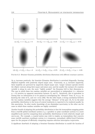 110 Chapter 6. Management of stochastic information
xi
yi
(a) σ2
iX = 1 = σ2
iY t; ρi = 0
xi
yi
(b) σ2
iX = 1 = σ2
iY t; ρi = 0.25
xi
yi
(c) σ2
iX = 1 = σ2
iY t; ρi = −0.75
xi
yi
(d) σ2
iX = 1; σ2
iY t = 2; ρi = 0
xi
yi
(e) σ2
iX = 1; σ2
iY t = 2; ρi = 0.75
xi
yi
(f) σ2
iX = 2; σ2
iY t = 1; ρi = −0.25
Figure 6.2: Bivariate Gaussian probability distribution illustrations with diﬀerent covariance matrices.
As ρi increases positively, the bivariate Gaussian distribution is stretched diagonally, forming
elliptical isopleths with positively sloped major axes. Conversely, as ρi increases negatively,
these isopleths are governed by negatively sloped major axes. Larger variance spreads stretch
the elliptic contours along their major and minor axes, and the smaller the variance of a random
variable is along its axis, the more “tightly peaked” the Gaussian bell in that dimension is.
The case in which these two random variables are uncorrelated or independent (i.e. whenever
ρi = 0) involves no apparent association between Xi and Yi. Intuitively, this is equivalent to
stating that no information is to be gained in investigating the “distance” from Xi to µiX by
knowing the value of Yi, and vice versa [163]. On the other hand, a strong correlation between
the two random variables suggests that the average “distance” of the pair (Xi, Yi) in the joint
probability distribution to the locus of central tendencies is expected to be rendered smaller by
this association. In other words, knowledge of one diminishes uncertainty in the other one for
cases in which these random variables are highly correlated.
Another beneﬁt of adopting this probability distribution is that the isomorphism mapping points
from a real-life global coordinate system (e.g. a geodetic or polar coordinate system) to a more
simpliﬁed scale used for computing these probability distributions is both relatively simple and
one-to-one. For example, a coastal nation may wish to employ an isomorphism that converts
some real-life maritime coordinate system to a temporary, normalised, shifted local Cartesian
space for the purpose of eﬃciently computing response selection interception trajectories.
A signiﬁcant drawback of adopting a bivariate Gaussian distribution to model the location of
 