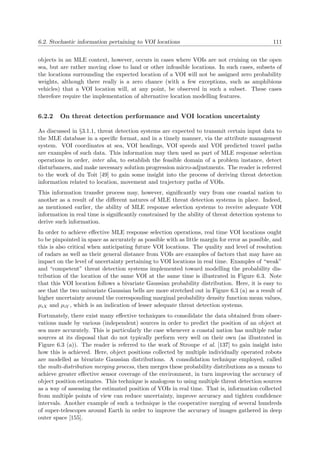 6.2. Stochastic information pertaining to VOI locations 111
objects in an MLE context, however, occurs in cases where VOIs are not cruising on the open
sea, but are rather moving close to land or other infeasible locations. In such cases, subsets of
the locations surrounding the expected location of a VOI will not be assigned zero probability
weights, although there really is a zero chance (with a few exceptions, such as amphibious
vehicles) that a VOI location will, at any point, be observed in such a subset. These cases
therefore require the implementation of alternative location modelling features.
6.2.2 On threat detection performance and VOI location uncertainty
As discussed in §3.1.1, threat detection systems are expected to transmit certain input data to
the MLE database in a speciﬁc format, and in a timely manner, via the attribute management
system. VOI coordinates at sea, VOI headings, VOI speeds and VOI predicted travel paths
are examples of such data. This information may then used as part of MLE response selection
operations in order, inter alia, to establish the feasible domain of a problem instance, detect
disturbances, and make necessary solution progression micro-adjustments. The reader is referred
to the work of du Toit [49] to gain some insight into the process of deriving threat detection
information related to location, movement and trajectory paths of VOIs.
This information transfer process may, however, signiﬁcantly vary from one coastal nation to
another as a result of the diﬀerent natures of MLE threat detection systems in place. Indeed,
as mentioned earlier, the ability of MLE response selection systems to receive adequate VOI
information in real time is signiﬁcantly constrained by the ability of threat detection systems to
derive such information.
In order to achieve eﬀective MLE response selection operations, real time VOI locations ought
to be pinpointed in space as accurately as possible with as little margin for error as possible, and
this is also critical when anticipating future VOI locations. The quality and level of resolution
of radars as well as their general distance from VOIs are examples of factors that may have an
impact on the level of uncertainty pertaining to VOI locations in real time. Examples of “weak”
and “competent” threat detection systems implemented toward modelling the probability dis-
tribution of the location of the same VOI at the same time is illustrated in Figure 6.3. Note
that this VOI location follows a bivariate Gaussian probability distribution. Here, it is easy to
see that the two univariate Gaussian bells are more stretched out in Figure 6.3 (a) as a result of
higher uncertainty around the corresponding marginal probability density function mean values,
µiX and µiY , which is an indication of lesser adequate threat detection systems.
Fortunately, there exist many eﬀective techniques to consolidate the data obtained from obser-
vations made by various (independent) sources in order to predict the position of an object at
sea more accurately. This is particularly the case whenever a coastal nation has multiple radar
sources at its disposal that do not typically perform very well on their own (as illustrated in
Figure 6.3 (a)). The reader is referred to the work of Stroupe et al. [137] to gain insight into
how this is achieved. Here, object positions collected by multiple individually operated robots
are modelled as bivariate Gaussian distributions. A consolidation technique employed, called
the multi-distribution merging process, then merges these probability distributions as a means to
achieve greater eﬀective sensor coverage of the environment, in turn improving the accuracy of
object position estimates. This technique is analogous to using multiple threat detection sources
as a way of assessing the estimated position of VOIs in real time. That is, information collected
from multiple points of view can reduce uncertainty, improve accuracy and tighten conﬁdence
intervals. Another example of such a technique is the cooperative merging of several hundreds
of super-telescopes around Earth in order to improve the accuracy of images gathered in deep
outer space [155].
 