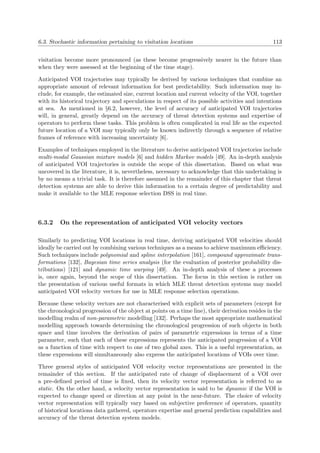 6.3. Stochastic information pertaining to visitation locations 113
visitation become more pronounced (as these become progressively nearer in the future than
when they were assessed at the beginning of the time stage).
Anticipated VOI trajectories may typically be derived by various techniques that combine an
appropriate amount of relevant information for best predictability. Such information may in-
clude, for example, the estimated size, current location and current velocity of the VOI, together
with its historical trajectory and speculations in respect of its possible activities and intentions
at sea. As mentioned in §6.2, however, the level of accuracy of anticipated VOI trajectories
will, in general, greatly depend on the accuracy of threat detection systems and expertise of
operators to perform these tasks. This problem is often complicated in real life as the expected
future location of a VOI may typically only be known indirectly through a sequence of relative
frames of reference with increasing uncertainty [6].
Examples of techniques employed in the literature to derive anticipated VOI trajectories include
multi-modal Gaussian mixture models [6] and hidden Markov models [49]. An in-depth analysis
of anticipated VOI trajectories is outside the scope of this dissertation. Based on what was
uncovered in the literature, it is, nevertheless, necessary to acknowledge that this undertaking is
by no means a trivial task. It is therefore assumed in the remainder of this chapter that threat
detection systems are able to derive this information to a certain degree of predictability and
make it available to the MLE response selection DSS in real time.
6.3.2 On the representation of anticipated VOI velocity vectors
Similarly to predicting VOI locations in real time, deriving anticipated VOI velocities should
ideally be carried out by combining various techniques as a means to achieve maximum eﬃciency.
Such techniques include polynomial and spline interpolation [161], compound approximate trans-
formations [132], Bayesian time series analysis (for the evaluation of posterior probability dis-
tributions) [121] and dynamic time warping [49]. An in-depth analysis of these a processes
is, once again, beyond the scope of this dissertation. The focus in this section is rather on
the presentation of various useful formats in which MLE threat detection systems may model
anticipated VOI velocity vectors for use in MLE response selection operations.
Because these velocity vectors are not characterised with explicit sets of parameters (except for
the chronological progression of the object at points on a time line), their derivation resides in the
modelling realm of non-parametric modelling [132]. Perhaps the most appropriate mathematical
modelling approach towards determining the chronological progression of such objects in both
space and time involves the derivation of pairs of parametric expressions in terms of a time
parameter, such that each of these expressions represents the anticipated progression of a VOI
as a function of time with respect to one of two global axes. This is a useful representation, as
these expressions will simultaneously also express the anticipated locations of VOIs over time.
Three general styles of anticipated VOI velocity vector representations are presented in the
remainder of this section. If the anticipated rate of change of displacement of a VOI over
a pre-deﬁned period of time is ﬁxed, then its velocity vector representation is referred to as
static. On the other hand, a velocity vector representation is said to be dynamic if the VOI is
expected to change speed or direction at any point in the near-future. The choice of velocity
vector representation will typically vary based on subjective preference of operators, quantity
of historical locations data gathered, operators expertise and general prediction capabilities and
accuracy of the threat detection system models.
 
