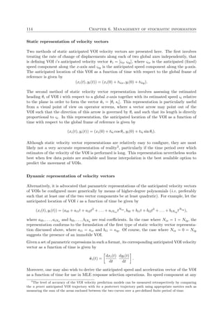 114 Chapter 6. Management of stochastic information
Static representation of velocity vectors
Two methods of static anticipated VOI velocity vectors are presented here. The ﬁrst involves
treating the rate of change of displacements along each of two global axes independently, that
is deﬁning VOI i’s anticipated velocity vector ˜vi = [ςix ςiy], where ςix is the anticipated (ﬁxed)
speed component along the x-axis and ςiy is the anticipated speed component along the y-axis.
The anticipated location of this VOI as a function of time with respect to the global frame of
reference is given by
(xi(t), yi(t)) = (xi(0) + tςix, yi(0) + tςiy).
The second method of static velocity vector representation involves assessing the estimated
heading θi of VOI i with respect to a global x-axis together with its estimated speed ςi relative
to the plane in order to form the vector ˜vi = [θi si]. This representation is particularly useful
from a visual point of view on operator screens, where a vector arrow may point out of the
VOI such that the direction of this arrow is governed by θi and such that its length is directly
proportional to ςi. In this representation, the anticipated location of the VOI as a function of
time with respect to the global frame of reference is given by
(xi(t), yi(t)) = (xi(0) + tςi cos θi, yi(0) + tςi sin θi).
Although static velocity vector representations are relatively easy to conﬁgure, they are most
likely not a very accurate representation of reality2, particularly if the time period over which
estimates of the velocity of the VOI is performed is long. This representation nevertheless works
best when few data points are available and linear interpolation is the best available option to
predict the movement of VOIs.
Dynamic representation of velocity vectors
Alternatively, it is advocated that parametric representations of the anticipated velocity vectors
of VOIs be conﬁgured more generically by means of higher-degree polynomials (i.e. preferably
such that at least one of the two vector components be at least quadratic). For example, let the
anticipated location of VOI i as a function of time be given by
(xi(t), yi(t)) = (ai0 + ai1t + ai2t2
+ . . . + aiNix tNix
, bi0 + bi1t + bi2t2
+ . . . + biNiy tNiy
),
where ai0, . . . , aiNx and bi0, . . . , biNy are real coeﬃcients. In the case where Nix = 1 = Niy, the
representation conforms to the formulation of the ﬁrst type of static velocity vector representa-
tion discussed above, where ai1 = six and bi1 = siy. Of course, the case where Nix = 0 = Niy
suggests the presence of an immobile VOI.
Given a set of parametric expressions in such a format, its corresponding anticipated VOI velocity
vector as a function of time is given by
˜vi(t) =
dxi(t)
dt
dyi(t)
dt
.
Moreover, one may also wish to derive the anticipated speed and acceleration vector of the VOI
as a function of time for use in MLE response selection operations. Its speed component at any
2
The level of accuracy of the VOI velocity prediction models can be measured retrospectively by comparing
the a priori anticipated VOI trajectory with its a posteriori trajectory path using appropriate metrics such as
measuring the sum of the areas enclosed between the two curves over a pre-deﬁned ﬁnite period of time.
 