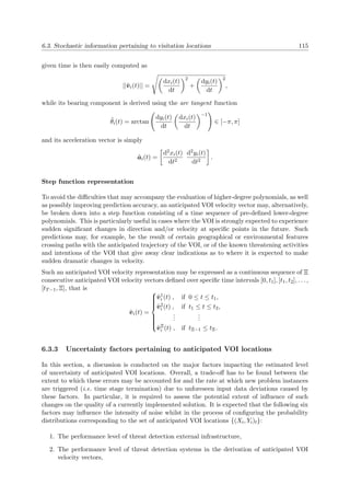 6.3. Stochastic information pertaining to visitation locations 115
given time is then easily computed as
||˜vi(t)|| =
dxi(t)
dt
2
+
dyi(t)
dt
2
,
while its bearing component is derived using the arc tangent function
˜θi(t) = arctan
dyi(t)
dt
dxi(t)
dt
−1
∈ [−π, π]
and its acceleration vector is simply
˜ai(t) =
d2xi(t)
dt2
d2yi(t)
dt2
.
Step function representation
To avoid the diﬃculties that may accompany the evaluation of higher-degree polynomials, as well
as possibly improving prediction accuracy, an anticipated VOI velocity vector may, alternatively,
be broken down into a step function consisting of a time sequence of pre-deﬁned lower-degree
polynomials. This is particularly useful in cases where the VOI is strongly expected to experience
sudden signiﬁcant changes in direction and/or velocity at speciﬁc points in the future. Such
predictions may, for example, be the result of certain geographical or environmental features
crossing paths with the anticipated trajectory of the VOI, or of the known threatening activities
and intentions of the VOI that give away clear indications as to where it is expected to make
sudden dramatic changes in velocity.
Such an anticipated VOI velocity representation may be expressed as a continuous sequence of Ξ
consecutive anticipated VOI velocity vectors deﬁned over speciﬁc time intervals [0, t1], [t1, t2], . . . ,
[tT−1, Ξ], that is
˜vi(t) =



˜v1
i (t) , if 0 ≤ t ≤ t1,
˜v2
i (t) , if t1 ≤ t ≤ t2,
...
...
˜vΞ
i (t) , if tΞ−1 ≤ tΞ.
6.3.3 Uncertainty factors pertaining to anticipated VOI locations
In this section, a discussion is conducted on the major factors impacting the estimated level
of uncertainty of anticipated VOI locations. Overall, a trade-oﬀ has to be found between the
extent to which these errors may be accounted for and the rate at which new problem instances
are triggered (i.e. time stage termination) due to unforeseen input data deviations caused by
these factors. In particular, it is required to assess the potential extent of inﬂuence of such
changes on the quality of a currently implemented solution. It is expected that the following six
factors may inﬂuence the intensity of noise whilst in the process of conﬁguring the probability
distributions corresponding to the set of anticipated VOI locations {(Xi, Yi)t}:
1. The performance level of threat detection external infrastructure,
2. The performance level of threat detection systems in the derivation of anticipated VOI
velocity vectors,
 
