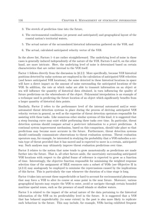 116 Chapter 6. Management of stochastic information
3. The stretch of prediction time into the future,
4. The environmental conditions (at present and anticipated) and geographical layout of the
coastal nation’s territorial waters,
5. The actual nature of the accumulated historical information gathered on the VOI, and
6. The actual, calculated anticipated velocity vector of the VOI.
In the above list, Factors 1–4 are rather straightforward. The underlying level of noise in these
cases is generally induced independently of the nature of the VOI. Factors 5 and 6, on the other
hand, are more intricate. Here, the underlying level of noise is determined based on certain
characteristics that are rather internal to the VOI itself.
Factor 1 follows directly from the discussion in §6.2.2. More speciﬁcally, because VOI historical
positions detected by radar systems are employed in the calculation of anticipated VOI velocities
(and hence anticipated VOI locations), the noise detected in these historical locations in space
will have a direct impact on the amount of noise surrounding the anticipated locations of the
VOI. In addition, the rate at which radar are able to transmit information on an object at
sea will inﬂuence the quantity of historical data obtained, in turn inﬂuencing the quality of
future predictions on the whereabouts of the object. Polynomial interpolation is an example of
a technique used in predicting the future location of an object which signiﬁcantly beneﬁts from
a larger quantity of historical data points.
Similarly, Factor 2 refers to the performance level of the internal automated and/or semi-
automated threat detection systems in place during the process of deriving anticipated VOI
velocity vectors in general, as well as the expertise of threat detection operators responsible for
assisting with these tasks. Like numerous other similar systems of this kind, it is suggested that
a steep learning curve may exist whilst performing these tasks over time. In particular, threat
detection systems should compare actual a posteriori information to a priori predictions. A
continual system improvement mechanism, based on this comparison, should take place so that
predictions may become more accurate in the future. Furthermore, threat detection systems
should continually communicate observations to threat evaluation systems. Threat evaluation
operators may, for example, be interested in studying the probability that a VOI embodies a cer-
tain type of threat provided that it has moved and is expected to move in a certain, anticipated
way. Such analyses may ultimately improve threat evaluation predictions over time.
Factor 3 relates to the notion that noise tends to grow monotonically as predictions are made
further into the future. That is, all other factors aside, the uncertainty surrounding anticipated
VOI locations with respect to the global frame of reference is expected to grow as a function
of time. Interestingly, the objective function responsible for minimising the weighted response
selection time of the assignment of MLE resources onto a subset of VOIs (see Objective II in
§4.2.3) may analogously be employed to minimise the repercussions caused by the implications
of this factor. This is particularly the case whenever the duration of a time stage is long.
Factor 4 takes into account these unpredictable or hard to account for environmental phenomena
that may force a VOI to alter its course at some point in the near future. Moreover, various
geographical layouts may require the VOI to enter, avoid or navigate through certain bounded
maritime spatial zones, such as the presence of small islands or shallow waters.
Factor 5 is related to the impact of the actual nature of the data pertaining to the historical
information of the VOI on its predictability level in the future. It is suggested that a VOI
that has behaved unpredictably (to some extent) in the past is also more likely to replicate
such behaviour in the future. This may include, for example, VOIs having exhibited frequent
 
