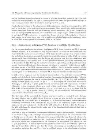 6.3. Stochastic information pertaining to visitation locations 117
and/or signiﬁcant unpredicted rates of change of velocity along their historical tracks, or high
uncertainty with respect to the type of threat(s) that some VOIs are speculated to embody, in
turn causing its future whereabouts to be more speculative as well.
Finally, Factor 6 relates to the actual nature of the anticipated velocity vector assigned to a VOI
and, in particular, to its anticipated speed component. More speciﬁcally, slight unanticipated
bearing deviations from the anticipated bearing vector component (˜θi(t)) and, consequently,
from the anticipated VOI locations, are expected to have a larger impact on the margin of error
in anticipated VOI locations over a speciﬁc time frame whenever VOIs navigate at relatively
high speeds. As a result, there may exist a positive correlation between the anticipated speed
of a VOI and its anticipated location uncertainty in the future.
6.3.4 Derivation of anticipated VOI location probability distributions
For the purpose of enforcing the abstract link between MLE threat detection and MLE response
selection systems, it is important to step slightly outside the scope of this dissertation and
elaborate brieﬂy on the process according to which threat detection systems may be able to derive
the probability distributions associated with the anticipated locations of VOIs. While the central
tendencies of these distributions may be derived with relative ease from the anticipated VOI
velocity vectors (or, analogously, from the anticipated VOI location parametric representations,
as discussed in §6.3.2), deriving the parameter estimators representing the degree of uncertainty
around these central tendencies forms another thick layer of complexity to the already highly-
stochastic nature of the MLE response selection problem. The focus in the remainder of this
section will therefore evolve around determining such estimators in a format that is both realistic
and adequate to the formulation of stochastic MLE response selection model components.
In §6.2.1, it was suggested that the stochastic representation of the real time locations of VOIs
may be modelled eﬀectively according to a bivariate Gaussian probability distribution. Following
this suggestion, consider the pair of random variables (Xi, Yi)t ∼ N(µit, Σit) with probability
density function fN (xi, yi)t, for all t ∈ {1, 2, . . . , T}. It is important to note that the consoli-
dation µit = E[(Xi, Yi)t] = (xi(t), yi(t)) between the anticipated VOI locations and its future
(Gaussian) central tendencies follows as a result of this construction. Moreover, from Factor
3 in §6.3.3, it is agreed that the condition σix(t+1) > σixt and σiy(t+1) > σiyt must hold for
all t ∈ {0, . . . , T − 1} in general, where σixt and σiyt are the anticipated standard deviations
associated with the random variables (Xi, Yi)t.
The derivation of the associated distribution covariance matrix is conducted next. Perhaps
the most eﬀective way in which threat detection systems are able to model the uncertainty
surrounding the location of a VOI at some point in the future according to a bivariate Gaussian
probability distribution is to orientate the major axes of its underlying elliptic contours in
alignment with the anticipated velocity of the VOI a that time. It follows that the bearing of
the VOI will always be aligned to the major axis of its Gaussian distribution at that time in
such a conﬁguration.
Moreover, it may be convenient to model the anticipated central tendencies and Gaussian noise
of the VOI in respect of a strategic two-dimensional temporal local set of coordinate axes,
or local frame of reference. To this end, it is proposed that the local frame of reference be
modelled with the ordered basis {˘xit∗ , ˘yit∗ } conﬁgured in such a way as to have the local x-axis
and y-axis parallel and perpendicular to the bearing of the anticipated VOI velocity at time
t∗ ≥ 0, respectively. A visual representation of this construction is illustrated in Figure 6.4.
This particular choice of local axes has the beneﬁt of avoiding any correlation between the
two random variables ˘Xit∗ and ˘Yit∗ , which is a diﬃcult aspect of the distribution covariance
 