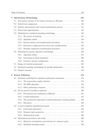 Table of Contents xiii
7 Optimisation Methodology 137
7.1 Interception estimate of two objects moving on a 2D plane . . . . . . . . . . . . . 138
7.2 End-of-route assignments . . . . . . . . . . . . . . . . . . . . . . . . . . . . . . . 140
7.3 Solution representation and overall transformation process . . . . . . . . . . . . . 141
7.4 Pareto front approximation . . . . . . . . . . . . . . . . . . . . . . . . . . . . . . 145
7.5 Multiobjective simulated annealing methodology . . . . . . . . . . . . . . . . . . 146
7.5.1 The notion of archiving . . . . . . . . . . . . . . . . . . . . . . . . . . . . 147
7.5.2 Algorithm outline . . . . . . . . . . . . . . . . . . . . . . . . . . . . . . . 148
7.5.3 General solution sub-transformation procedures . . . . . . . . . . . . . . . 151
7.5.4 Parametric conﬁgurations for inter-state transformations . . . . . . . . . . 152
7.5.5 Strategic exploration transformation procedures . . . . . . . . . . . . . . 155
7.6 Multiobjective genetic algorithm methodology . . . . . . . . . . . . . . . . . . . . 156
7.6.1 Algorithm outline . . . . . . . . . . . . . . . . . . . . . . . . . . . . . . . 157
7.6.2 Generating an initial population . . . . . . . . . . . . . . . . . . . . . . . 160
7.6.3 Crossover operator conﬁguration . . . . . . . . . . . . . . . . . . . . . . . 164
7.7 Design of a hybrid metaheuristic . . . . . . . . . . . . . . . . . . . . . . . . . . . 167
7.8 Simulated annealing methodology for parallel optimisation . . . . . . . . . . . . . 168
7.9 Chapter summary . . . . . . . . . . . . . . . . . . . . . . . . . . . . . . . . . . . 170
8 System Validation 173
8.1 Stochastic multiobjective optimisers performance assessment . . . . . . . . . . . 174
8.1.1 The hypervolume quality indicator . . . . . . . . . . . . . . . . . . . . . . 175
8.1.2 The HSO algorithm . . . . . . . . . . . . . . . . . . . . . . . . . . . . . . 178
8.1.3 Other performance measures . . . . . . . . . . . . . . . . . . . . . . . . . 179
8.2 On the growth of problem complexity . . . . . . . . . . . . . . . . . . . . . . . . 180
8.2.1 Permutation and combination coeﬃcients . . . . . . . . . . . . . . . . . . 181
8.2.2 k-multicombinations . . . . . . . . . . . . . . . . . . . . . . . . . . . . . . 181
8.2.3 The permutated subgrouped k-multicombinations counting problem . . . 182
8.2.4 Discussion . . . . . . . . . . . . . . . . . . . . . . . . . . . . . . . . . . . . 182
8.3 A lower-complexity hypothetical scenario . . . . . . . . . . . . . . . . . . . . . . 184
8.3.1 Fixed input parameters . . . . . . . . . . . . . . . . . . . . . . . . . . . . 184
8.3.2 Dynamic input parameters . . . . . . . . . . . . . . . . . . . . . . . . . . 187
8.3.3 Mathematical model . . . . . . . . . . . . . . . . . . . . . . . . . . . . . . 188
8.4 Optimisation procedures and results . . . . . . . . . . . . . . . . . . . . . . . . . 190
8.4.1 Objectives normalisation and selection of a reference point . . . . . . . . . 191
8.4.2 Simulated annealing results . . . . . . . . . . . . . . . . . . . . . . . . . . 192
 