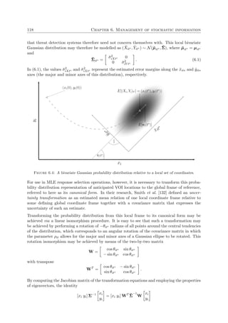 118 Chapter 6. Management of stochastic information
that threat detection systems therefore need not concern themselves with. This local bivariate
Gaussian distribution may therefore be modelled as ( ˘Xit∗ , ˘Yit∗ ) ∼ N(˘µit∗ , ˘Σ), where ˘µit∗ = µit∗
and
˘Σit∗ =
˘σ2
iXt∗ 0
0 ˘σ2
iY t∗
. (6.1)
In (6.1), the values ˘σ2
iXt∗ and ˘σ2
iXt∗ represent the estimated error margins along the ˘xit∗ and ˘yit∗
axes (the major and minor axes of this distribution), respectively.
xi
yi
˘x
it∗
˘yit∗
E[(Xi, Yi)t∗] = (xi(t∗
), yi(t∗
))
E[vi(t∗
)]
θi(t∗
)
π
2
(xi(0), yi(0))
Figure 6.4: A bivariate Gaussian probability distribution relative to a local set of coordinates.
For use in MLE response selection operations, however, it is necessary to transform this proba-
bility distribution representation of anticipated VOI locations to the global frame of reference,
referred to here as its canonical form. In their research, Smith et al. [132] deﬁned an uncer-
tainty transformation as an estimated mean relation of one local coordinate frame relative to
some deﬁning global coordinate frame together with a covariance matrix that expresses the
uncertainty of such an estimate.
Transforming the probability distribution from this local frame to its canonical form may be
achieved via a linear isomorphism procedure. It is easy to see that such a transformation may
be achieved by performing a rotation of −θit∗ radians of all points around the central tendencies
of the distribution, which corresponds to an angular rotation of the covariance matrix in which
the parameter ρit allows for the major and minor axes of a Gaussian ellipse to be rotated. This
rotation isomorphism may be achieved by means of the two-by-two matrix
W =
cos θit∗ sin θit∗
− sin θit∗ cos θit∗
with transpose
WT
=
cos θit∗ − sin θit∗
sin θit∗ cos θit∗
.
By computing the Jacobian matrix of the transformation equations and employing the properties
of eigenvectors, the identity
[xi yi] Σ−1 xi
yi
= [xi yi] WT ˘Σ
−1
W
xi
yi
 