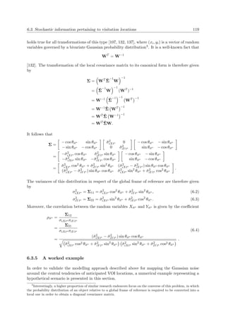 6.3. Stochastic information pertaining to visitation locations 119
holds true for all transformations of this type [107, 132, 137], where (xi, yi) is a vector of random
variables governed by a bivariate Gaussian probability distribution3. It is a well-known fact that
WT
= W−1
[132]. The transformation of the local covariance matrix to its canonical form is therefore given
by
Σ = WT ˘Σ
−1
W
−1
= ˘Σ
−1
W
−1
(WT
)−1
= W−1 ˘Σ
−1 −1
WT −1
= W−1 ˘Σ WT −1
= WT ˘Σ W−1 −1
= WT ˘ΣW.
It follows that
Σ =
− cos θit∗ sin θit∗
− sin θit∗ − cos θit∗
˘σ2
iXt∗ 0
0 ˘σ2
iY t∗
− cos θit∗ − sin θit∗
sin θit∗ − cos θit∗
=
−˘σ2
iXt∗ cos θit∗ ˘σ2
iY t∗ sin θit∗
−˘σ2
iXt∗ sin θit∗ −˘σ2
iY t∗ cos θit∗
− cos θit∗ − sin θit∗
sin θit∗ − cos θit∗
=
˘σ2
iXt∗ cos2 θit∗ + ˘σ2
iY t∗ sin2
θit∗ (˘σ2
iXt∗ − ˘σ2
iY t∗ ) sin θit∗ cos θit∗
(˘σ2
iXt∗ − ˘σ2
iY t∗ ) sin θit∗ cos θit∗ ˘σ2
iXt∗ sin2
θit∗ + ˘σ2
iY t∗ cos2 θit∗
.
The variances of this distribution in respect of the global frame of reference are therefore given
by
σ2
iXt∗ = Σ11 = ˘σ2
iXt∗ cos2
θit∗ + ˘σ2
iY t∗ sin2
θit∗ , (6.2)
σ2
iY t∗ = Σ22 = ˘σ2
iXt∗ sin2
θit∗ + ˘σ2
iY t∗ cos2
θit∗ . (6.3)
Moreover, the correlation between the random variables Xit∗ and Yit∗ is given by the coeﬃcient
ρit∗ =
Σ12
σiXt∗ σiY t∗
=
Σ21
σiXt∗ σiY t∗
=
(˘σ2
iXt∗ − ˘σ2
iY t∗ ) sin θit∗ cos θit∗
˘σ2
iXt∗ cos2 θit∗ + ˘σ2
iY t∗ sin2
θit∗ ˘σ2
iXt∗ sin2
θit∗ + ˘σ2
iY t∗ cos2 θit∗
.
(6.4)
6.3.5 A worked example
In order to validate the modelling approach described above for mapping the Gaussian noise
around the central tendencies of anticipated VOI locations, a numerical example representing a
hypothetical scenario is presented in this section.
3
Interestingly, a higher proportion of similar research endeavors focus on the converse of this problem, in which
the probability distribution of an object relative to a global frame of reference is required to be converted into a
local one in order to obtain a diagonal covariance matrix.
 