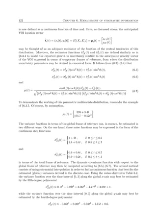 122 Chapter 6. Management of stochastic information
is now deﬁned as a continuous function of time and. Here, as discussed above, the anticipated
VOI location vector
˜i(t) = (xi(t), yi(t)) = E[(Xi, Yi)t] = µi(t) =
µiX(t)
µiY (t)
may be thought of as an adequate estimator of the function of the central tendencies of this
distribution. Moreover, the estimator functions ˘σ2
iX(t) and ˘σ2
iY (t) are deﬁned similarly as in
§6.3.4 to model the expected growth in uncertainty relative to the anticipated velocity vector
of the VOI expressed in terms of temporary frames of reference, from where the distribution
uncertainty parameters may be derived in canonical form. It follows from (6.2)–(6.4) that
σ2
iX(t) = ˘σ2
iX(t) cos2
θi(t) + ˘σ2
iY (t) sin2
θi(t), (6.5)
σ2
iY (t) = ˘σ2
iX(t) sin2
θi(t) + ˘σ2
iY (t) cos2
θi(t) (6.6)
and
ρi(t) =
sin θi(t) cos θi(t)(˘σ2
iX(t) − ˘σ2
iY (t))
˘σ2
iX(t) cos2 θi(t) + ˘σ2
iY (t) sin2
θi(t) ˘σ2
iX(t) sin2
θi(t) + ˘σ2
iY (t) cos2 θi(t)
. (6.7)
To demonstrate the working of this parametric multivariate distribution, reconsider the example
of §6.3.5. Of course, by assumption,
µi(t) =
535 + 5.4t
104.7 − 0.52t2 .
The variance functions in terms of the global frame of reference can, in essence, be estimated in
two diﬀerent ways. On the one hand, these noise functions may be expressed in the form of the
continuous step functions
˘σ2
iX(t) =
1 + 2t , if 0 ≤ t ≤ 0.5
1.8 + 0.4t , if 0.5 ≤ t ≤ 3
and
˘σ2
iX(t) =
0.6 + 0.8t , if 0 ≤ t ≤ 0.5
0.9 + 0.2t , if 0.5 ≤ t ≤ 3
in terms of the local frame of reference. The dynamic covariance function with respect to the
global frame of reference may then be computed according to (6.5)–(6.7). The second method
consists of using polynomial interpolation in order to ﬁnd a continuous function that best ﬁts the
estimated (global) variances derived in the discrete case. Using the values derived in Table 6.2,
the variance function over the time interval [0, 3] along the global x-axis may best be estimated
by the ﬁfth-degree polynomial
σ2
iX(t) ≈ 0.1t5
− 0.92t4
+ 3.06t3
− 4.77t2
+ 3.69t + 1,
while the variance function over the time interval [0, 3] along the global y-axis may best be
estimated by the fourth-degree polynomial
σ2
iY (t) ≈ −0.05t4
+ 0.39t3
− 0.93t2
+ 1.15t + 0.6.
 