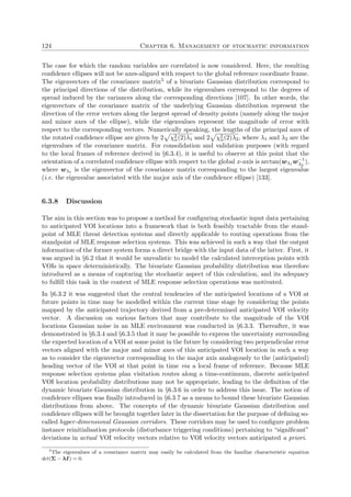 124 Chapter 6. Management of stochastic information
The case for which the random variables are correlated is now considered. Here, the resulting
conﬁdence ellipses will not be axes-aligned with respect to the global reference coordinate frame.
The eigenvectors of the covariance matrix5 of a bivariate Gaussian distribution correspond to
the principal directions of the distribution, while its eigenvalues correspond to the degrees of
spread induced by the variances along the corresponding directions [107]. In other words, the
eigenvectors of the covariance matrix of the underlying Gaussian distribution represent the
direction of the error vectors along the largest spread of density points (namely along the major
and minor axes of the ellipse), while the eigenvalues represent the magnitude of error with
respect to the corresponding vectors. Numerically speaking, the lengths of the principal axes of
the rotated conﬁdence ellipse are given by 2 χ2
α(2)λ1 and 2 χ2
α(2)λ2, where λ1 and λ2 are the
eigenvalues of the covariance matrix. For consolidation and validation purposes (with regard
to the local frames of reference derived in §6.3.4), it is useful to observe at this point that the
orientation of a correlated conﬁdence ellipse with respect to the global x-axis is arctan(wλ1 w−1
λ2
),
where wλ1 is the eigenvector of the covariance matrix corresponding to the largest eigenvalue
(i.e. the eigenvalue associated with the major axis of the conﬁdence ellipse) [133].
6.3.8 Discussion
The aim in this section was to propose a method for conﬁguring stochastic input data pertaining
to anticipated VOI locations into a framework that is both feasibly tractable from the stand-
point of MLE threat detection systems and directly applicable to routing operations from the
standpoint of MLE response selection systems. This was achieved in such a way that the output
information of the former system forms a direct bridge with the input data of the latter. First, it
was argued in §6.2 that it would be unrealistic to model the calculated interception points with
VOIs in space deterministically. The bivariate Gaussian probability distribution was therefore
introduced as a means of capturing the stochastic aspect of this calculation, and its adequacy
to fulﬁll this task in the context of MLE response selection operations was motivated.
In §6.3.2 it was suggested that the central tendencies of the anticipated locations of a VOI at
future points in time may be modelled within the current time stage by considering the points
mapped by the anticipated trajectory derived from a pre-determined anticipated VOI velocity
vector. A discussion on various factors that may contribute to the magnitude of the VOI
locations Gaussian noise in an MLE environment was conducted in §6.3.3. Thereafter, it was
demonstrated in §6.3.4 and §6.3.5 that it may be possible to express the uncertainty surrounding
the expected location of a VOI at some point in the future by considering two perpendicular error
vectors aligned with the major and minor axes of this anticipated VOI location in such a way
as to consider the eigenvector corresponding to the major axis analogously to the (anticipated)
heading vector of the VOI at that point in time via a local frame of reference. Because MLE
response selection systems plan visitation routes along a time-continuum, discrete anticipated
VOI location probability distributions may not be appropriate, leading to the deﬁnition of the
dynamic bivariate Gaussian distribution in §6.3.6 in order to address this issue. The notion of
conﬁdence ellipses was ﬁnally introduced in §6.3.7 as a means to bound these bivariate Gaussian
distributions from above. The concepts of the dynamic bivariate Gaussian distribution and
conﬁdence ellipses will be brought together later in the dissertation for the purpose of deﬁning so-
called hyper-dimensional Gaussian corridors. These corridors may be used to conﬁgure problem
instance reinitialisation protocols (disturbance triggering conditions) pertaining to “signiﬁcant”
deviations in actual VOI velocity vectors relative to VOI velocity vectors anticipated a priori.
5
The eigenvalues of a covariance matrix may easily be calculated from the familiar characteristic equation
det(Σ − λI) = 0.
 