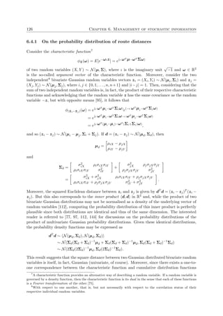 126 Chapter 6. Management of stochastic information
6.4.1 On the probability distribution of route distances
Consider the characteristic function7
φz(ω) = E[e−ωιz] = e(ι ωT µ−ωT Σω)
of two random variables (X, Y ) ∼ N(µ, Σ), where ι is the imaginary unit
√
−1 and ω ∈ R2
is the so-called argument vector of the characteristic function. Moreover, consider the two
independent8 bivariate Gaussian random variables vectors zi = (Xi, Yi) ∼ N(µi, Σi) and zj =
(Xj, Yj) ∼ N(µj, Σj), where i, j ∈ {0, 1, . . . , n, n+1} and |i−j| = 1. Then, considering that the
sum of two independent random variables is, in fact, the product of their respective characteristic
functions and acknowledging that the random variable z has the same covariance as the random
variable −z, but with opposite means [95], it follows that
φ(zi−zj)(ω) = e(ι ωT µi−ωT Σiω)
e(−ι ωT µj−ωT Σjω)
= e(ι ωT µi−ωT Σiω−ι ωT µj−ωT Σjω)
= e(ι ωT (µi−µi)−ωT (Σi+Σj)ω)
,
and so (zi − zj) ∼ N(µi − µj, Σi + Σj). If d = (zi − zj) ∼ N(µd, Σd), then
µd =
µiX − µjX
µiY − µjY
and
Σd =
σ2
iX ρiσiXσiY
ρiσiXσiY σ2
iY
+
σ2
jX ρjσjXσjY
ρjσjXσjY σ2
jY
=
σ2
iX + σ2
jX ρiσiXσiY + ρjσjXσjY
ρiσiXσiY + ρjσjXσjY σ2
iY + σ2
jY
.
Moreover, the squared Euclidean distance between zi and zj is given by dT
d = (zi − zj)T (zi −
zj). But this also corresponds to the inner product d, d in R2 and, while the product of two
bivariate Gaussian distributions may not be normalised as a density of the underlying vector of
random variables [112], computing the probability distribution of this inner product is perfectly
plausible since both distributions are identical and thus of the same dimension. The interested
reader is referred to [77, 97, 112, 144] for discussions on the probability distributions of the
product of multivariate Gaussian probability distributions. Given these identical distributions,
the probability density functions may be expressed as
dT
d ∼ N(µd, Σd), N(µd, Σd)
∼ N(Σd(Σd + Σd)−1
µd + Σd(Σd + Σd)−1
µd, Σd(Σd + Σd)−1
Σd)
∼ N(2Σd(2Σd)−1
µd, Σd(2Σd)−1
Σd).
This result suggests that the square distance between two Gaussian distributed bivariate random
variables is itself, in fact, Gaussian (univariate, of course). Moreover, since there exists a one-to-
one correspondence between the characteristic function and cumulative distribution functions
7
A characteristic function provides an alternative way of describing a random variable. If a random variable is
governed by a density function, then the characteristic function is its dual in the sense that each of these functions
is a Fourier transformation of the other [75].
8
With respect to one another, that is, but not necessarily with respect to the correlation status of their
respective individual random variables.
 