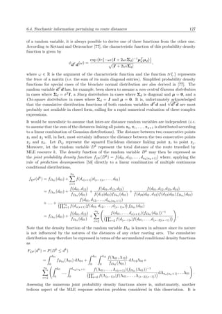 6.4. Stochastic information pertaining to route distances 127
of a random variable, it is always possible to derive one of these functions from the other one.
According to Kettani and Ostrouchov [77], the characteristic function of this probability density
function is given by
φdT
d(ω) =
exp tr{−ωι(I + 2ωιΣd)−1µT
d µd}
|I + 2ωιΣd|
,
where ω ∈ R is the argument of the characteristic function and the function tr{.} represents
the trace of a matrix (i.e. the sum of its main diagonal entries). Simpliﬁed probability density
functions for special cases of the bivariate normal distribution are also derived in [77]. The
random variable dT
d has, for example, been shown to assume a non-central Gamma distribution
in cases where Σd = σ2I, a Stacy distribution in cases where Σd is diagonal and µ = 0, and a
Chi-square distribution in cases where Σd = I and µ = 0. It is, unfortunately acknowledged
that the cumulative distribution functions of both random variables dT
d and
√
dT
d are most
probably not available in closed form, calling for a rapid numerical evaluation of these complex
expressions.
It would be unrealistic to assume that inter-arc distance random variables are independent (i.e.
to assume that the sum of the distances linking all points z0, z1, . . . , zn+1 is distributed according
to a linear combination of Gaussian distributions). The distance between two consecutive points
zi and zj will, in fact, most certainly inﬂuence the distance between the two consecutive points
zj and zk. Let Dij represent the squared Euclidean distance linking point zi to point zj.
Moreover, let the random variable Dk represent the total distance of the route travelled by
MLE resource k. The density function of the random variable Dk may then be expressed as
the joint probability density function fDk (Dk) = f(d01, d12, . . . , dnk(nk+1)) where, applying the
rule of prediction decomposition [53] directly to a linear combination of multiple continuous
conditional distributions,
fDk (dk
) = fD01 (d01) +
nk
c=1
f(dc(c+1)|d(c−1)c, . . . , d01)
= fD01 (d01) +
f(d01, d12)
fD01 (d01)
+
f(d01, d12, d23)
f(d12|d01)fD01 (d01)
+
f(d01, d12, d23, d34)
f(d23|d01, d12)f(d12|d01)fD01 (d01)
+ . . . +
f(d01, d12, . . . , dnk(nk+1))
nk
s=1 f(ds(s+1)|f(d01, d12, . . . , d(s−1)s) fD01 (d01)
= fD01 (d01) +
f(d01, d12)
fD01 (d01)
+
nk
c=2
f(d01, . . . , dc(c+1))(fD01 (d01))−1
c
s=2 f(d(s−1)s|f(d01, . . . , d(s−2)(s−1))
.
Note that the density function of the random variable D01 is known in advance since its nature
is not inﬂuenced by the natures of the distances of any other routing arcs. The cumulative
distribution may therefore be expressed in terms of the accumulated conditional density functions
as
FDk (dk
) = P(Dk
≤ dk
)
=
d01
0
fD01 (Λ01) dΛ01 +
d01
0
d12
0
f(Λ01, Λ12)
fD01 (Λ01)
dΛ12Λ01+
nk
c=2
d01
0
. . .
dnk(nk+1)
0
f(Λ01, . . . , Λc(c+1))(fD01 (Λ01))−1
c
s=2 f(Λ(s−1)s|f(Λ01, . . . , Λ(s−2)(s−1))
dΛnk(nk+1) . . . Λ01 .
Assessing the numerous joint probability density functions above is, unfortunately, another
tedious aspect of the MLE response selection problem considered in this dissertation. It is
 