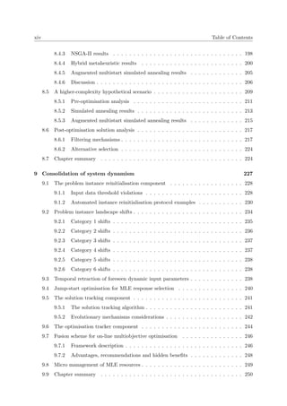 xiv Table of Contents
8.4.3 NSGA-II results . . . . . . . . . . . . . . . . . . . . . . . . . . . . . . . . 198
8.4.4 Hybrid metaheuristic results . . . . . . . . . . . . . . . . . . . . . . . . . 200
8.4.5 Augmented multistart simulated annealing results . . . . . . . . . . . . . 205
8.4.6 Discussion . . . . . . . . . . . . . . . . . . . . . . . . . . . . . . . . . . . . 206
8.5 A higher-complexity hypothetical scenario . . . . . . . . . . . . . . . . . . . . . . 209
8.5.1 Pre-optimisation analysis . . . . . . . . . . . . . . . . . . . . . . . . . . . 211
8.5.2 Simulated annealing results . . . . . . . . . . . . . . . . . . . . . . . . . . 213
8.5.3 Augmented multistart simulated annealing results . . . . . . . . . . . . . 215
8.6 Post-optimisation solution analysis . . . . . . . . . . . . . . . . . . . . . . . . . . 217
8.6.1 Filtering mechanisms . . . . . . . . . . . . . . . . . . . . . . . . . . . . . . 217
8.6.2 Alternative selection . . . . . . . . . . . . . . . . . . . . . . . . . . . . . . 224
8.7 Chapter summary . . . . . . . . . . . . . . . . . . . . . . . . . . . . . . . . . . . 224
9 Consolidation of system dynamism 227
9.1 The problem instance reinitialisation component . . . . . . . . . . . . . . . . . . 228
9.1.1 Input data threshold violations . . . . . . . . . . . . . . . . . . . . . . . . 228
9.1.2 Automated instance reinitialisation protocol examples . . . . . . . . . . . 230
9.2 Problem instance landscape shifts . . . . . . . . . . . . . . . . . . . . . . . . . . . 234
9.2.1 Category 1 shifts . . . . . . . . . . . . . . . . . . . . . . . . . . . . . . . . 235
9.2.2 Category 2 shifts . . . . . . . . . . . . . . . . . . . . . . . . . . . . . . . . 236
9.2.3 Category 3 shifts . . . . . . . . . . . . . . . . . . . . . . . . . . . . . . . . 237
9.2.4 Category 4 shifts . . . . . . . . . . . . . . . . . . . . . . . . . . . . . . . . 237
9.2.5 Category 5 shifts . . . . . . . . . . . . . . . . . . . . . . . . . . . . . . . . 238
9.2.6 Category 6 shifts . . . . . . . . . . . . . . . . . . . . . . . . . . . . . . . . 238
9.3 Temporal retraction of foreseen dynamic input parameters . . . . . . . . . . . . . 238
9.4 Jump-start optimisation for MLE response selection . . . . . . . . . . . . . . . . 240
9.5 The solution tracking component . . . . . . . . . . . . . . . . . . . . . . . . . . . 241
9.5.1 The solution tracking algorithm . . . . . . . . . . . . . . . . . . . . . . . . 241
9.5.2 Evolutionary mechanisms considerations . . . . . . . . . . . . . . . . . . . 242
9.6 The optimisation tracker component . . . . . . . . . . . . . . . . . . . . . . . . . 244
9.7 Fusion scheme for on-line multiobjective optimisation . . . . . . . . . . . . . . . 246
9.7.1 Framework description . . . . . . . . . . . . . . . . . . . . . . . . . . . . . 246
9.7.2 Advantages, recommendations and hidden beneﬁts . . . . . . . . . . . . . 248
9.8 Micro management of MLE resources . . . . . . . . . . . . . . . . . . . . . . . . . 249
9.9 Chapter summary . . . . . . . . . . . . . . . . . . . . . . . . . . . . . . . . . . . 250
 