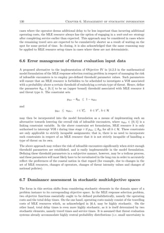 130 Chapter 6. Management of stochastic information
cases where the operator deems additional delay to be less important than incurring additional
operating costs, the MLE resource always has the option of engaging in a wait-and-see strategy
after completing service earlier than expected. This approach may be considered in cases where
the remaining travel arcs are expected to be cumulatively shorter as a result of waiting on the
spot for some period of time. In closing, it is also acknowledged that the same reasoning may
be applied to MLE resource setup times in cases where these are not deterministic.
6.6 Error management of threat evaluation input data
A proposed alternative to the implementation of Objective IV in §4.2.3 in the mathematical
model formulation of the MLE response selection routing problem in respect of managing the risk
of infeasible encounters is to employ pre-deﬁned threshold parameter values. Such parameters
will ensure that an MLE resource is forbidden to be scheduled to investigate a VOI associated
with a probability above a certain threshold of embodying a certain type of threat. Hence, deﬁne
the parameter θkh ∈ [0, 1] to be an (upper bound) threshold associated with MLE resource k
and threat type h. The constraint sets
pihτ − θkh ≤ 1 − ukhτ
and
yikτ ≤ ukhτ , i ∈ Ve
τ , k ∈ Vr
, h ∈ H
may then be incorporated into the model formulation as a means of implementing such an
alternative towards lowering the overall risk of infeasible encounters, where ukhτ ∈ {0, 1} is a
linking constraint variable. In the above constraint set formulation, MLE resource k is only
authorised to intercept VOI i during time stage τ if pihτ ≤ θkh for all h ∈ H. These constraints
are only applicable to strictly incapable assignments; that is, there is no need to incorporate
such constraints in respect of an MLE resource that it is not strictly incapable of handling a
type of threat on its own.
The above approach may reduce the risk of infeasible encounters signiﬁcantly when strict enough
threshold parameters are established, and is easily implementable in the model formulation.
Deﬁning these threshold parameters in a subjective manner, however, may be a tedious process,
and these parameters will most likely have to be reevaluated in the long run in order to accurately
reﬂect the preferences of the coastal nation in that regard (for example, due to changes in the
set of MLE resources, changes of operators, changes of threat intensity values and changes of
national policies).
6.7 Dominance assessment in stochastic multiobjective spaces
The focus in this section shifts from considering stochastic elements in the domain space of a
problem instance to its corresponding objective space. In the MLE response selection problem,
two objective functions essentially ought to be deﬁned probabilistically, namely the operating
costs and the total delay times. On the one hand, operating costs mainly consist of the travelling
costs of MLE resources which, as acknowledged in §6.4, may be highly stochastic. On the
other hand, total delay times is even more highly stochastic, as it is itself determined by two
stochastic elements, namely travel times and service times. It is assumed that threat evaluation
systems already accommodate highly central probability distributions (i.e. small uncertainty in
 