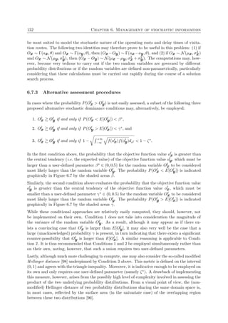 132 Chapter 6. Management of stochastic information
be most suited to model the stochastic nature of the operating costs and delay times of visita-
tion routes. The following two identities may therefore prove to be useful in this problem: (1) if
Ox ∼ Γ(ax, θ) and Ox ∼ Γ(ay, θ), then (Ox−Oy) ∼ Γ(ax−ay, θ), and (2) if Ox ∼ N(µx, σ2
x)
and Ox ∼ N(µy, σ2
y), then (Ox − Oy) ∼ N(µx − µy, σ2
x + σ2
y). The computations may, how-
ever, become very tedious to carry out if the two random variables are governed by diﬀerent
probability distributions or if the random variables are deﬁned non-parametrically, particularly
considering that these calculations must be carried out rapidly during the course of a solution
search process.
6.7.3 Alternative assessment procedures
In cases where the probability P(Ox > Oy) is not easily assessed, a subset of the following three
proposed alternative stochastic dominance conditions may, alternatively, be employed:
1. Ox Oy if and only if P(Ox < E[Oy]) < β∗,
2. Ox Oy if and only if P(Oy > E[Ox]) < γ∗, and
3. Ox Oy if and only if 1 −
+∞
−∞ f(ox)f(oy)do < 1 − ζ∗.
In the ﬁrst condition above, the probability that the objective function value ox is greater than
the central tendency (i.e. the expected value) of the objective function value oy, which must be
larger than a user-deﬁned parameter β∗ ∈ (0, 0.5) for the random variable Ox to be considered
most likely larger than the random variable Oy. The probability P(Ox < E[Oy]) is indicated
graphically in Figure 6.7 by the shaded areas β.
Similarly, the second condition above evaluates the probability that the objective function value
oy is greater than the central tendency of the objective function value ox, which must be
smaller than a user-deﬁned parameter γ∗ ∈ (0, 0.5) for the random variable Ox to be considered
most likely larger than the random variable Oy. The probability P(Oy > E[Ox]) is indicated
graphically in Figure 6.7 by the shaded areas γ.
While these conditional approaches are relatively easily computed, they should, however, not
be implemented on their own. Condition 1 does not take into consideration the magnitude of
the variance of the random variable Oy. As a result, although it may appear as if there ex-
ists a convincing case that Ox is larger than E[Oy], it may also very well be the case that a
large (unacknowledged) probability γ is present, in turn indicating that there exists a signiﬁcant
counter-possibility that Oy is larger than E[Ox]. A similar reasoning is applicable to Condi-
tion 2. It is thus recommended that Conditions 1 and 2 be employed simultaneously rather than
on their own, noting, however, that such a union requires two user-deﬁned parameters.
Lastly, although much more challenging to compute, one may also consider the so-called modiﬁed
Hellinger distance [98] underpinned by Condition 3 above. This metric is deﬁned on the interval
(0, 1) and agrees with the triangle inequality. Moreover, it is indicative enough to be employed on
its own and only requires one user-deﬁned parameter (namely ζ∗). A drawback of implementing
this measure, however, arises from the possibly high level of complexity involved in assessing the
product of the two underlying probability distributions. From a visual point of view, the (non-
modiﬁed) Hellinger distance of two probability distributions sharing the same domain space is,
in most cases, reﬂected by the surface area (in the univariate case) of the overlapping region
between these two distributions [96].
 