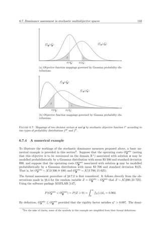 6.7. Dominance assessment in stochastic multiobjective spaces 133
fN
∗x(o
∗
x)fN
∗y(o
∗
y)
E[O
∗
y ] E[O
∗
x ]
β γ
(a) Objective function mappings governed by Gaussian probability dis-
tributions.
fΓ
∗x(o
∗
x)
fΓ
∗y(o
∗
y)
E[O
∗
y ] E[O
∗
x ]
β
γ
(b) Objective function mappings governed by Gamma probability dis-
tributions.
Figure 6.7: Mappings of two decision vectors x and y by stochastic objective function ∗
according to
two types of probability distributions fN
and fΓ
.
6.7.4 A numerical example
To illustrate the workings of the stochastic dominance measures proposed above, a basic nu-
merical example is provided in this section9. Suppose that the operating costs Ocosts
x (noting
that this objective is to be minimised on the domain R+) associated with solution x may be
modelled probabilistically by a Gaussian distribution with mean $3 500 and standard deviation
$90, and suppose that the operating costs Ocosts
y associated with solution y may be modelled
probabilistically by a Gaussian distribution with mean $3 700 and standard deviation $125.
That is, let Ocosts
x ∼ N(3 500, 8 100) and Ocosts
y ∼ N(3 700, 15 625).
The formal assessment procedure of §6.7.2 is ﬁrst considered. It follows directly from the ob-
servations made in §6.4 for the random variable Z = Ocosts
y − Ocosts
x that Z ∼ N(200, 23 725).
Using the software package MATLAB [147],
P(Ocosts
x < Ocosts
y ) = P(Z > 0) =
∞
0
fN (z)dz = 0.903.
By deﬁnition, Ocosts
x Ocosts
y provided that the rigidity factor satisﬁes η∗ > 0.097. The domi-
9
For the sake of clarity, some of the symbols in this example are simpliﬁed from their formal deﬁnitions.
 