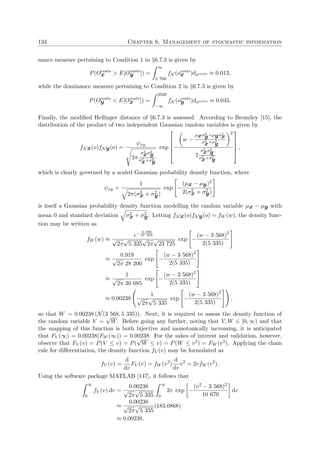134 Chapter 6. Management of stochastic information
nance measure pertaining to Condition 1 in §6.7.3 is given by
P(Ocosts
x > E[Ocosts
y ]) =
∞
3 700
fN (ocosts
x )docosts ≈ 0.013,
while the dominance measure pertaining to Condition 2 in §6.7.3 is given by
P(Ocosts
y < E[Ocosts
x ]) =
3500
−∞
fN (ocosts
y )docosts ≈ 0.045.
Finally, the modiﬁed Hellinger distance of §6.7.3 is assessed. According to Bromiley [15], the
distribution of the product of two independent Gaussian random variables is given by
fNx(o)fNy(o) =
ψxy
2π
σ2
xσ2
y
σ2
x+σ2
y
exp





−
w −
µxσ2
y+µyσ2
x
σ2
x+σ2
y
2
2
σ2
xσ2
y
σ2
x+σ2
y





,
which is clearly governed by a scaled Gaussian probability density function, where
ψxy =
1
2π(σ2
x + σ2
y)
exp −
(µx − µy)2
2(σ2
x + σ2
y)
is itself a Gaussian probability density function modelling the random variable µx − µy with
mean 0 and standard deviation σ2
x + σ2
y. Letting fNx(o)fNy(o) = fW (w), the density func-
tion may be written as
fW (w) ≈
e− 4 000
47 450
√
2π
√
5 335
√
2π
√
23 725
exp −
(w − 3 568)2
2(5 335)
≈
0.919
√
2π 28 200
exp −
(w − 3 568)2
2(5 335)
≈
1
√
2π 30 685
exp −
(w − 3 568)2
2(5 335)
≈ 0.00238
1
√
2π
√
5 335
exp −
(w − 3 568)2
2(5 335)
,
so that W ∼ 0.00238 (N(3 568, 5 335)). Next, it is required to assess the density function of
the random variable V =
√
W. Before going any further, noting that V, W ∈ [0, ∞) and that
the mapping of this function is both bijective and monotonically increasing, it is anticipated
that FV (∞) = 0.00238(FW (∞)) = 0.00238. For the sakes of interest and validation, however,
observe that FV (v) = P(V ≤ v) = P(
√
W ≤ v) = P(W ≤ v2) = FW (v2). Applying the chain
rule for diﬀerentiation, the density function fV (v) may be formulated as
fV (v) =
d
dv
FV (v) = fW (v2
)
d
dv
v2
= 2vfW (v2
).
Using the software package MATLAB [147], it follows that
∞
0
fV (v) dv =
0.00238
√
2π
√
5 335
∞
0
2v exp −
(v2 − 3 568)2
10 670
dv
≈
0.00238
√
2π
√
5 335
(183.0868)
≈ 0.00238,
 