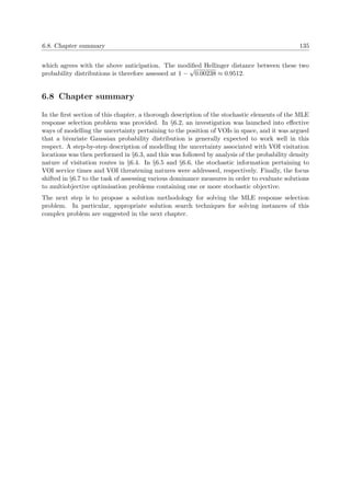 6.8. Chapter summary 135
which agrees with the above anticipation. The modiﬁed Hellinger distance between these two
probability distributions is therefore assessed at 1 −
√
0.00238 ≈ 0.9512.
6.8 Chapter summary
In the ﬁrst section of this chapter, a thorough description of the stochastic elements of the MLE
response selection problem was provided. In §6.2, an investigation was launched into eﬀective
ways of modelling the uncertainty pertaining to the position of VOIs in space, and it was argued
that a bivariate Gaussian probability distribution is generally expected to work well in this
respect. A step-by-step description of modelling the uncertainty associated with VOI visitation
locations was then performed in §6.3, and this was followed by analysis of the probability density
nature of visitation routes in §6.4. In §6.5 and §6.6, the stochastic information pertaining to
VOI service times and VOI threatening natures were addressed, respectively. Finally, the focus
shifted in §6.7 to the task of assessing various dominance measures in order to evaluate solutions
to multiobjective optimisation problems containing one or more stochastic objective.
The next step is to propose a solution methodology for solving the MLE response selection
problem. In particular, appropriate solution search techniques for solving instances of this
complex problem are suggested in the next chapter.
 