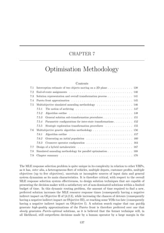 CHAPTER 7
Optimisation Methodology
Contents
7.1 Interception estimate of two objects moving on a 2D plane . . . . . . . . . . . . 138
7.2 End-of-route assignments . . . . . . . . . . . . . . . . . . . . . . . . . . . . . . 140
7.3 Solution representation and overall transformation process . . . . . . . . . . . . 141
7.4 Pareto front approximation . . . . . . . . . . . . . . . . . . . . . . . . . . . . . 145
7.5 Multiobjective simulated annealing methodology . . . . . . . . . . . . . . . . . 146
7.5.1 The notion of archiving . . . . . . . . . . . . . . . . . . . . . . . . . . . 147
7.5.2 Algorithm outline . . . . . . . . . . . . . . . . . . . . . . . . . . . . . . 148
7.5.3 General solution sub-transformation procedures . . . . . . . . . . . . . . 151
7.5.4 Parametric conﬁgurations for inter-state transformations . . . . . . . . . 152
7.5.5 Strategic exploration transformation procedures . . . . . . . . . . . . . 155
7.6 Multiobjective genetic algorithm methodology . . . . . . . . . . . . . . . . . . . 156
7.6.1 Algorithm outline . . . . . . . . . . . . . . . . . . . . . . . . . . . . . . 157
7.6.2 Generating an initial population . . . . . . . . . . . . . . . . . . . . . . 160
7.6.3 Crossover operator conﬁguration . . . . . . . . . . . . . . . . . . . . . . 164
7.7 Design of a hybrid metaheuristic . . . . . . . . . . . . . . . . . . . . . . . . . . 167
7.8 Simulated annealing methodology for parallel optimisation . . . . . . . . . . . . 168
7.9 Chapter summary . . . . . . . . . . . . . . . . . . . . . . . . . . . . . . . . . . 170
The MLE response selection problem is quite unique in its complexity in relation to other VRPs,
as it has, inter alia, a heterogeneous ﬂeet of vehicles, multiple depots, customer proﬁts, multiple
objectives (up to ﬁve objectives), uncertain or incomplete sources of input data and general
system dynamism as its main characteristics. It is therefore critical, with respect to the overall
MLE response selection system eﬀectiveness, to design solution techniques that are capable of
presenting the decision maker with a satisfactory set of non-dominated solutions within a limited
budget of time. In this dynamic routing problem, the amount of time required to ﬁnd a new,
preferred solution increases the MLE resource response times (consequently having a negative
indirect impact on Objective II of §4.2.3), while increasing the chances of detours (consequently
having a negative indirect impact on Objective III), or reaching some VOIs too late (consequently
having a negative indirect impact on Objective I). A solution search engine that can quickly
generate high-quality approximations of the Pareto front is therefore preferred over one that
slowly generates Pareto-optimal solutions, as it is believed that the former technique will, in
all likelihood, still outperform decisions made by a human operator by a large margin in the
137
 