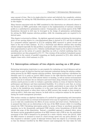138 Chapter 7. Optimisation Methodology
same amount of time. Due to its single-objective nature and relatively low complexity, solution
methodologies for solving the VOI distribution process, as described in §4.4, are not presented
in this chapter.
Many features associated with the VRP considered in this dissertation are ultimately absent in
the literature on VRPs, particularly with respect to the implementation of customer visitation
proﬁts in a multiobjective optimisation context. Consequently, only certain aspects of the VRP
foundations discussed in §2.6 may be leveraged in the design of optimisation methodologies
for solving the MLE response selection problem, while the remaining parts are required to be
derived anew.
This chapter is structured as follows. An algebraic approach towards calculating the interception
point of two moving objects in a two-dimensional plane is derived in §7.1 and this is followed
by a proposed solution approach in §7.2 for assigning MLE resources to patrol circuits and
bases at the end of their missions. In §7.3, a functional and eﬀective solution data encoding
scheme (adapted especially for this problem) is proposed, while a formal description of a Pareto-
front approximation is given in §7.4. Solution methodologies based on the method of simulated
annealing and on the notion of a genetic algorithm (as well as a hybrid combining these two
metaheuristics) are then proposed in §7.5–7.7. Two versions of the method of simulated anneal-
ing applied in the context of parallel computing are ﬁnally presented in §7.8, after which the
chapter closes with a brief summary in §7.9.
7.1 Interception estimate of two objects moving on a 2D plane
Estimating interception trajectories is a pre-requisite for evaluating arc travel distances and arc
travel times as part of objective function and constraint evaluations during the solution conﬁgu-
ration process for the MLE response selection problem. Interception trajectory calculations are
therefore used (1) to point an (active) MLE resource in the right direction based on its speed
capability, the velocity of the VOI towards which it is heading, as well as various environmental
vectors, and (2) to estimate the arc distances and travel times along visitation routes during the
solution search process in order to evaluate a particular solution in terms of objective function
performance and distance and time-constrained feasibility. It is critical to note that, in certain
cases, there might not be any interception point available, particularly in cases where the VOI
is close to the jurisdiction area boundary or to the coast (and may therefore reach either one
before being intercepted) or when there exists no MLE resource fast enough or close enough to
catch up with it. Such cases may, however, be dealt with in a subjective manner by the operator
during the model management procedure.
This section contains an algebraic description of a method for approximating such interception
points. It is assumed that an external environmental vector may be expressed as a velocity vector
so as to take into consideration the eﬀects of ocean currents and wind vectors. Furthermore, it
is assumed that there are no obstructions in the way of the MLE resource while it is travelling
towards the VOI. Calculating interception points by means of linear or non-linear parametric
equations (as in the dynamically anticipated VOI velocity vector formulations of §6.3.2) falls
outside the scope of this dissertation. Instead, a simpliﬁed approach is adopted where, given
the known current geographical positions of an MLE resource and a VOI at sea, the anticipated
movement of the VOI is assumed to be governed by a static velocity vector (see §6.3.2), while
the MLE resource is assumed to travel at a ﬁxed average speed over any given distance. It is
then required to calculate a point of intercept between these two objects in a Cartesian plane
so that the distance travelled by the MLE resource (and analogously the time taken for both
 