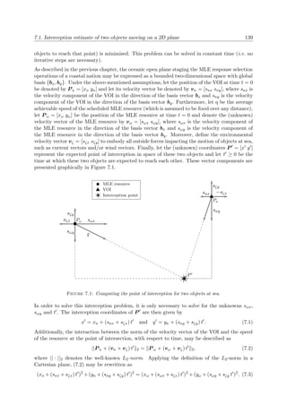 7.1. Interception estimate of two objects moving on a 2D plane 139
objects to reach that point) is minimised. This problem can be solved in constant time (i.e. no
iterative steps are necessary).
As described in the previous chapter, the oceanic open plane staging the MLE response selection
operations of a coastal nation may be expressed as a bounded two-dimensional space with global
basis {bx, by}. Under the above-mentioned assumptions, let the position of the VOI at time t = 0
be denoted by P κ = [xκ yκ] and let its velocity vector be denoted by vκ = [sκx sκy], where sκx is
the velocity component of the VOI in the direction of the basis vector bx and sκy is the velocity
component of the VOI in the direction of the basis vector by. Furthermore, let η be the average
achievable speed of the scheduled MLE resource (which is assumed to be ﬁxed over any distance),
let P ω = [xω yω] be the position of the MLE resource at time t = 0 and denote the (unknown)
velocity vector of the MLE resource by vω = [sωx sωy], where sωx is the velocity component of
the MLE resource in the direction of the basis vector bx and sωy is the velocity component of
the MLE resource in the direction of the basis vector by. Moreover, deﬁne the environmental
velocity vector vζ = [sζx sζy] to embody all outside forces impacting the motion of objects at sea,
such as current vectors and/or wind vectors. Finally, let the (unknown) coordinates P = [x y ]
represent the expected point of interception in space of these two objects and let t ≥ 0 be the
time at which these two objects are expected to reach each other. These vector components are
presented graphically in Figure 7.1.
Γ
sωy
sωx
sζy
sζx
sκy
sκx
sζy
−sζx
Pω
Pκ
P
MLE resource
VOI
Interception point
Figure 7.1: Computing the point of interception for two objects at sea.
In order to solve this interception problem, it is only necessary to solve for the unknowns sωx,
sωy and t . The interception coordinates of P are then given by
x = xκ + (sκx + sζx) t and y = yκ + (sκy + sζy) t . (7.1)
Additionally, the interaction between the norm of the velocity vector of the VOI and the speed
of the resource at the point of intersection, with respect to time, may be described as
||P κ + (vκ + vζ) t 2 = P ω + (vω + vζ) t 2, (7.2)
where || · ||2 denotes the well-known L2-norm. Applying the deﬁnition of the L2-norm in a
Cartesian plane, (7.2) may be rewritten as
(xκ + (sκx + sζx) t )2
+ (yκ + (sκy + sζy) t )2
= (xω + (sωx + sζx) t )2
+ (yω + (sωy + sζy t )2
. (7.3)
 