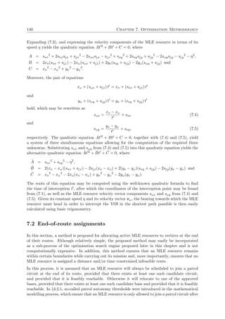 140 Chapter 7. Optimisation Methodology
Expanding (7.3), and expressing the velocity components of the MLE resource in terms of its
speed η yields the quadratic equation At 2 + Bt + C = 0, where
A = sκx
2
+ 2sκxsζx + sζx
2
− 2sωxsζx − sζx
2
+ sκy
2
+ 2sκysζy + sζy
2
− 2sωysζy − sζy
2
− η2
,
B = 2xκ(sκx + sζx) − 2xω(sωx + sζx) + 2yκ(sκy + sζy) − 2yω(sωy + sζy) and
C = xκ
2
− xω
2
+ yκ
2
− yω
2
.
Moreover, the pair of equations
xω + (sωx + sζx) t = xκ + (sκx + sζx) t
and
yω + (sωy + sζy) t = yκ + (sκy + sζy) t
hold, which may be rewritten as
sωx =
xκ − xω
t
+ sκx (7.4)
and
sωy =
yκ − yω
t
+ sκy, (7.5)
respectively. The quadratic equation At 2 + Bt + C = 0, together with (7.4) and (7.5), yield
a system of three simultaneous equations allowing for the computation of the required three
unknowns. Substituting sωx and sωy from (7.4) and (7.5) into this quadratic equation yields the
alternative quadratic equation ˜At 2 + ˜Bt + ˜C = 0, where
˜A = sκx
2
+ sκy
2
− η2
,
˜B = 2(xκ − xω)(sκx + sζx) − 2sζx(xκ − xω) + 2(yκ − yω)(sκy + sζy) − 2sζy(yκ − yω) and
˜C = xκ
2
− xω
2
− 2xω(xκ − xω) + yκ
2
− yω
2
− 2yω(yκ − yω).
The roots of this equation may be computed using the well-known quadratic formula to ﬁnd
the time of interception t , after which the coordinates of the interception point may be found
from (7.1), as well as the MLE resource velocity vector components sωx and sωy from (7.4) and
(7.5). Given its constant speed η and its velocity vector vω, the bearing towards which the MLE
resource must head in order to intercept the VOI in the shortest path possible is then easily
calculated using basic trigonometry.
7.2 End-of-route assignments
In this section, a method is proposed for allocating active MLE resources to vertices at the end
of their routes. Although relatively simple, the proposed method may easily be incorporated
as a sub-process of the optimisation search engine proposed later in this chapter and is not
computationally expensive. In addition, this method ensures that an MLE resource remains
within certain boundaries while carrying out its mission and, more importantly, ensures that no
MLE resource is assigned a distance and/or time constrained infeasible route.
In this process, it is assumed that an MLE resource will always be scheduled to join a patrol
circuit at the end of its route, provided that there exists at least one such candidate circuit,
and provided that it is feasibly reachable. Otherwise it will relocate to one of the approved
bases, provided that there exists at least one such candidate base and provided that it is feasibly
reachable. In §4.2.1, so-called patrol autonomy thresholds were introduced in the mathematical
modelling process, which ensure that an MLE resource is only allowed to join a patrol circuit after
 
