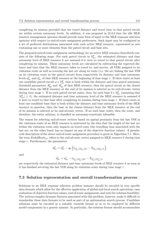 7.3. Solution representation and overall transformation process 141
completing its mission provided that the travel distance and travel time to that patrol circuit
are within certain autonomy levels. In addition, it was proposed in §5.2.3 that the idle MLE
resource management operator should provide some form of input to the MLE response selection
operator with respect to end-of-route assignment preferences. Such input may be conﬁgured as
a set of preferred destinations associated with each active MLE resource, represented as sets
containing one or more elements from the patrol circuit and base sets.
The proposed end-of-route assignment methodology for an active MLE resource henceforth con-
sists of the following steps: For each patrol circuit in Vp
kτ , the estimated distance and time
autonomy level of MLE resource k are assessed if it were to travel to that patrol circuit after
completing its mission. These autonomy levels are calculated by subtracting the expected dis-
tance and time that the MLE resource takes to travel to, and service, all VOIs assigned to its
visitation route as well as covering the last arc along its route (i.e. the arc linking the last VOI
on its visitation route to the patrol circuit) from respectively its distance and time autonomy
levels ad
kτ and at
kτ of that MLE resource at the beginning of time stage τ. If there exists at least
one candidate patrol circuit ρ ∈ Vp
kτ that is both within the distance and time patrol autonomy
threshold parameters Ad
kρ and At
kρ of that MLE resource, then the patrol circuit at the closest
distance from the MLE resource at the end of its mission is selected as its end-of-route vertex
during time stage τ. If no such patrol circuit exists, then, for each base b ∈ Vb
kτ (assuming that
|Vb
kτ | ≥ 1), the estimated distance and time autonomy level of the MLE resource is assessed if
it were to travel to that base after completing its mission during time stage τ. If there exists at
least one candidate base that is both within the distance and time autonomy levels of the MLE
resource in question, then the base at the closest distance from the MLE resource at the end
of its mission is selected as its end-of-route vertex. If no such base exists, then the route, and
therefore, the entire solution, is classiﬁed as autonomy-constraint infeasible.
The reason for selecting end-of-route vertices based on spatial proximity from the last VOI in
the visitation route of an MLE resource is motivated by the idea that the length of the last arc
within the visitation route only impacts on travel costs (the travelling time associated with the
last arc, on the other hand, has no impact on any of the objective function values). A pseudo-
code description of the above end-of-route assignment procedure is given in Algorithm 7.1. Here,
the term EndofRoutekτ refers to the end-of-route vertex assigned to MLE resource k during time
stage τ. Furthermore, the parameters
˜ad
kτ = ad
kτ − ηk tVe
kτ (|Ve
kτ |)kτ − TVe
kτ (|Ve
kτ |)τ
and
˜at
kτ = at
kτ − tVe
kτ (|Ve
kτ |)kτ − TVe
kτ (|Ve
kτ |)τ
are respectively the estimated distance and time autonomy levels of MLE resource k as soon as
it has ﬁnished servicing the last VOI along its visitation route during time stage τ.
7.3 Solution representation and overall transformation process
Solutions to an MLE response selection problem instance should be encoded in very speciﬁc
data formats which allow for the eﬀective application of global and local search operations, easy
evaluation of objective function values, end-of-route assignments and tests for solution feasibility.
The various complex dynamic features associated with this problem, however, make it diﬃcult to
standardise these data formats to be used as part of an optimisation search process. Candidate
solutions must be encoded in a suitably versatile format so as to be employed by diﬀerent
model components in a generic manner. In particular, the solution format should accommodate
 