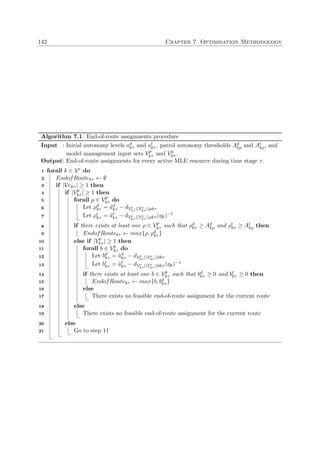 142 Chapter 7. Optimisation Methodology
Algorithm 7.1: End-of-route assignments procedure
Input : Initial autonomy levels ad
kτ and at
kτ , patrol autonomy thresholds Ad
kρ and At
kρ, and
model management input sets Vp
kτ and Vb
kτ .
Output: End-of-route assignments for every active MLE resource during time stage τ.
forall k ∈ Vr do1
EndofRoutekτ ← ∅2
if |Vekτ | ≥ 1 then3
if |Vp
kτ | ≥ 1 then4
forall ρ ∈ Vp
kτ do5
Let ρd
kτ = ˜ad
kτ − dVe
kτ (|Ve
kτ |)ρkτ6
Let ρt
kτ = ˜at
kτ − dVe
kτ (|Ve
kτ |)ρkτ (ηk)−1
7
if there exists at least one ρ ∈ Vp
kτ such that ρd
kτ ≥ Ad
kρ and ρt
kτ ≥ At
kρ then8
EndofRoutekτ ← max{ρ, ρd
kτ }9
else if |Vb
kτ | ≥ 1 then10
forall b ∈ Vb
kτ do11
Let bd
kτ = ˜ad
kτ − dVe
kτ (|Ve
kτ |)bkτ12
Let bt
kτ = ˜at
kτ − dVe
kτ (|Ve
kτ |)bkτ (ηk)−1
13
if there exists at least one b ∈ Vb
kτ such that bd
kτ ≥ 0 and bt
kτ ≥ 0 then14
EndofRoutekτ ← max{b, bd
kτ }15
else16
There exists no feasible end-of-route assignment for the current route17
else18
There exists no feasible end-of-route assignment for the current route19
else20
Go to step 1121
 