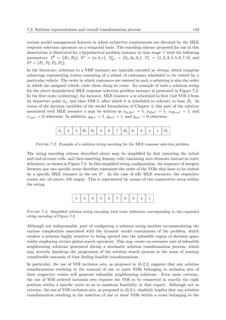 7.3. Solution representation and overall transformation process 143
certain model management features in which subjective requirements are dictated by the MLE
response selection operators on a temporal basis. The encoding scheme proposed for use in this
dissertation is illustrated for a hypothetical problem instance in time stage τ with the following
parameters: Vb = {B1, B2}, Vr = {a, b, c}, Vr
0τ = {0a, 0b, 0c}, Ve
τ = {1, 2, 3, 4, 5, 6, 7, 8} and
Vp = {P1, P2, P3, P4}.
In the literature, solutions to a VRP instance are typically encoded as strings, which comprise
substrings representing routes consisting of a subset of customers scheduled to be visited by a
particular vehicle. The order in which customers are entered in such a substring is also the order
in which the assigned vehicle visits them along its route. An example of such a solution string
for the above hypothetical MLE response selection problem instance is presented in Figure 7.2.
In the ﬁrst route (substring), for instance, MLE resource a is scheduled to ﬁrst visit VOI 2 from
its departure point 0a, and then VOI 5, after which it is scheduled to relocate to base B1. In
terms of the decision variables of the model formulation of Chapter 4, this part of the solution
associated with MLE resource a may be written as x0a2aτ = 1, x25aτ = 1, x5B1aτ = 1, and
xijaτ = 0 otherwise. In addition, y2aτ = 1, y5aτ = 1, and yiaτ = 0 otherwise.
0a 2 5 B1 0b 3 6 7 B2 0c 8 4 1 P4
Figure 7.2: Example of a solution string encoding for the MLE response selection problem.
The string encoding scheme described above may be simpliﬁed by ﬁrst removing the initial
and end-of-route cells, and then inserting dummy cells containing zero elements instead as route
delimiters, as shown in Figure 7.3. In this simpliﬁed string conﬁguration, the sequence of integers
between any two speciﬁc zeros therefore represents the order of the VOIs that have to be visited
by a speciﬁc MLE resource in the set Vr. In the case of idle MLE resources, the respective
routes are, of course, left empty. This is represented by means of two consecutive zeros within
the string.
2 5 0 3 6 7 0 8 4 1
Figure 7.3: Simpliﬁed solution string encoding with route delimiters corresponding to the expanded
string encoding of Figure 7.2.
Although not indispensable, part of conﬁguring a solution string involves accommodating the
various complexities associated with the dynamic model constituents of the problem, which
renders a solution highly sensitive to being ejected into the infeasible region of decision space
whilst employing certain global search operators. This may create an excessive rate of infeasible
neighbouring solutions generated during a stochastic solution transformation process, which
may severely handicap the progression of the solution search process in the sense of wasting
considerable amounts of time ﬁnding feasible transformations.
In particular, the use of VOI inclusion sets, as proposed in §5.2.2, suggests that any solution
transformation resulting in the removal of one or more VOIs belonging to inclusion sets of
their respective routes will generate infeasible neighbouring solutions. Even more extreme,
the use of VOI ordered inclusion sets requires the VOI to be reinserted in exactly the right
position within a speciﬁc route so as to maintain feasibility in that regard. Although not as
extreme, the use of VOI exclusion sets, as proposed in §5.2.1, similarly implies that any solution
transformation resulting in the insertion of one or more VOIs within a route belonging to the
 
