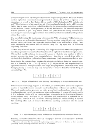 144 Chapter 7. Optimisation Methodology
corresponding exclusion sets will generate infeasible neighbouring solutions. Provided that the
solution exploration transformations are performed at random, this problem is expected to be
exacerbated as a result of three factors: (1) the number of VOIs belonging to VOI inclusion sets
and VOI exclusion sets (where more is worse), (2) the number of scheduled active MLE resources
(where fewer is worse), and (3) the probability of conducting an exploration transformation of the
current solution (where a higher probability is worse). Furthermore, the combined assignment
features presented in §5.3.1 may require certain cells (other than the dummy delimiter cells
containing zero elements) to appear multiple times within speciﬁc routes and at speciﬁc positions
within these routes.
One way of alleviating this shortcoming is to remove the VOIs belonging to VOI inclusion sets,
VOI exclusion sets and combined assignments from the solution string, then to carry out the
solution transformation process with respect to the reduced string, and ﬁnally to reinsert these
VOIs strategically into feasible positions in such a way that they agree with the deﬁnitions
implied by these sets1.
Another way of eliminating this shortcoming is to simply not consider VOIs belonging to such
model management sets as candidate vertices to solution exploration transformation procedures.
This method should preferably be employed whenever a relatively large number of VOIs is
present, as reinserting those (even strategically) every time into a reduced string might be
detrimental to the eﬃcient exploitation of solutions mapped closely to or onto the Pareto front.
Returning to the example above, suppose that the operator believes, based on his experience,
that it is necessary to ﬁx Iaτ = {2} and Ebτ = {4} as part of the MLE response selection
operations conducted during the current time stage. Adopting the ﬁrst alternative above, VOIs
belonging to any of these sets may then temporarily be removed from the current string, as
shown in Figure 7.4.
5 0 3 6 7 0 8 1
Figure 7.4: Solution string encoding after removing VOIs belonging to inclusion and exclusion sets.
In the solution methodology proposed in this section, the overall solution transformation process
consists of three independent, successive sub-transformations performed on a reduced string.
These sub-transformations processes are called general sub-transformations, reinsertion sub-
transformations and end-of-route assignment sub-transformations. A general sub-transformation
is ﬁrst performed, during which a random reduced neighbouring string is generated from the
current reduced string. In Figure 7.5, an inter-route sub-transformation is performed by re-
moving VOI 3 and VOI 6 from the second substring (route) and reverse-inserting it into the
ﬁrst substring, while VOI 5 is removed from the ﬁrst substring and inserted into the second
substring.
6 3 0 7 5 0 8 1
Figure 7.5: A general sub-transformation performed on the reduced string encoding of Figure 7.4.
Following this sub-transformation, the VOIs belonging to inclusion and exclusion sets that were
1
This does not mean that the generated neighbouring solution will always be feasible, as there are other
(unrelated) routing feasibility criteria that also have to be considered.
 